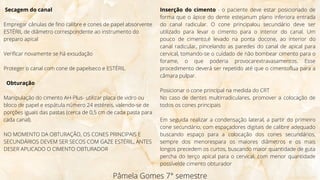 Secagem do canal
Empregar cânulas de fino calibre e cones de papel absorvente
ESTÉRIL de diâmetro correspondente ao instrumento do
preparo apical
Verificar novamente se há exsudação
Proteger o canal com cone de papelseco e ESTÉRIL
Obturação
Manipulação do cimento AH-Plus- utilizar placa de vidro ou
bloco de papel e espátula número 24 estéreis, valendo-se de
porções iguais das pastas (cerca de 0,5 cm de cada pasta para
cada canal).
NO MOMENTO DA OBTURAÇÃO, OS CONES PRINCIPAIS E
SECUNDÁRIOS DEVEM SER SECOS COM GAZE ESTÉRIL, ANTES
DESER APLICADO O CIMENTO OBTURADOR
Pâmela Gomes 7° semestre
Inserção do cimento - o paciente deve estar posicionado de
forma que o ápice do dente estejanum plano inferiora entrada
do canal radicular. O cone principalou secundário deve ser
utilizado para levar o cimento para o interior do canal. Um
pouco de cimento,é levado na ponta docone, ao interior do
canal radicular, pincelando as paredes do canal de apical para
cervical, tomando-se o cuidado de não bombear cimento para o
forame, o que poderia provocarextravasamentos. Esse
procedimento deverá ser repetido até que o cimentoflua para a
câmara pulpar.
Posicionar o cone principal na medida do CRT
No caso de dentes multirradiculares, promover a colocação de
todos os cones principais
Em seguida realizar a condensação lateral, a partir do primeiro
cone secundário, com espaçadores digitais de calibre adequado
buscando espaço para a colocação dos cones secundários,
sempre dos menorespara os maiores diâmetros e os mais
longos precedem os curtos, buscando maior quantidade de guta
percha do terço apical para o cervical, com menor quantidade
possívelde cimento obturador
 