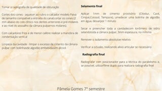 Tomar a radiografia de qualidade de obturação
Cortes dos cones - aquecer ao rubro o calcador modelo Paiva
de tamanho compatível a entrada do canal,cortar os cones (2
mm abaixo do colo clínico nos dentes anteriores e pré-molares
e ao nível do assoalho da câmara pulparnos molares).
Com calcadores frios e de menor calibre realizar a manobra de
condensação vertical
Limpeza da cavidade - limpar o excesso de cimento da câmara
pulpar com bolinhasde algodão embebidasem álcool.
Pâmela Gomes 7° semestre
Selamento final
Aplicar 1mm de cimento provisório (Citodur, Cavit,
Cimpat,Cotosol, Tempore), umedecer uma bolinha de algodão
em água, deixarpor 1 minuto
Secar e preencher toda a cavidadecom Ionômero de vidro
selandotoda a câmara pulpar, 3mm espessura, no mínimo
Remover o isolamento absolutoe relativo
Verificar a oclusão, realizando alívio articular se necessário
Radiografia final
Radiografar com posicionador para a técnica do paralelismo e,
se possível, utilizarfilme duplo para realizara radiografia final
 