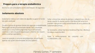 Pâmela Gomes 7° semestre
Preparo para a terapia endodôntica
Bochecho com antisséptico oral (Listerine) por 30 segundos
Isolamento absoluto
Isolamento relativo com rolete de algodão ou gaze no fundo
de sulco vestibular
Escolha e prova do grampo (testes de retenção e estabilidade)
Perfuração do lençol (somentedo dente a ser tratado)de
modo que o conjuntolençol/grampo fique centralizado,
cobrindo o nariz do pacientepara que o mesmo não respire
sobre o campo operatório
Levar em posição o conjunto lençol/grampo, lençol fixado
apenas nas quatro extremidades do arco plástico
Soltar o lençol das aletas do grampo e adaptá-lo ao colo do
dente usando fio dental, porém SEM REALIZAR amarria e
prender o lençol em todas extremidades do arco plástico de
isolamento(8 pontas)
Se necessário, utilizar barreira mecânica (Top Dan, Blockout,
duralayou superbonder)
Fazer o embrocamento do conjunto com
CLOREXIDINA a 2%
 