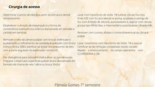 Pâmela Gomes 7° semestre
Cirurgia de acesso
Lavar com hipoclorito de sódio 1% (utilizar cânula fina tipo
Endo EZE com ½ cana lateral na ponta, acoplada à seringa de
5cc com êmbolo de silicone, autoclaváveis e, aspirar com cânula
grossa tipo White Mac e intermediário autoclaváveis Ultradent®)
Remover com curetas afiadas o conteúdoeventual da câmara
pulpar
Lavar novamente com hipoclorito de Sódio 1% e aspirar
Certificar-se da remoção completado tecido cariado
Repetir o embrocamento do campo operatório com
CLOREXIDINA a 2%
Determinar o ponto de eleiçãoa partir da estrutura dental
remanescente
Estabelecer a direção de trepanação e a forma de
conveniência (utilizarbroca esférica diamantada em esmalte e
carbide em dentina)
Remover o teto da câmara pulpar com brocas esféricase o
acabamento e refinamento da cavidade é realizado com broca
tronco-cônica 3083, (verificar se existe remanescente de teto
com a parte angulada do explorador número5)
Dar divergência para oclusal/incisal e alisar as paredesaxiais
Preparar o bisel cavo superficial (utilizar broca diamantada em
formato de chama de vela / pêra ou broca Shofu)
 