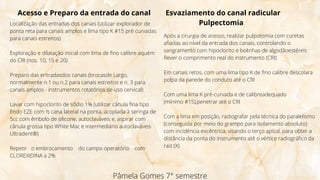 Pâmela Gomes 7° semestre
Acesso e Preparo da entrada do canal
Localização das entradas dos canais (utilizar explorador de
ponta reta para canais amplos e lima tipo K #15 pré curvadas
para canais estreitos)
Exploração e dilatação inicial com lima de fino calibre aquém
do CRI (nos. 10, 15 e 20)
Preparo das entradasdos canais (brocasde Largo,
normalmente n.1 ou n.2 para canais estreitos e n. 3 para
canais amplos - instrumentos rotatórios de uso cervical)
Lavar com hipoclorito de sódio 1% (utilizar cânula fina tipo
Endo EZE com ½ cana lateral na ponta, acoplada à seringa de
5cc com êmbolo de silicone, autoclaváveis e, aspirar com
cânula grossa tipo White Mac e intermediário autoclaváveis
Ultradent®)
Repetir o embrocamento do campo operatório com
CLOREXIDINA a 2%
Após a cirurgia de acesso, realizar pulpotomia com curetas
afiadas ao nível da entrada dos canais, controlando o
sangramento com hipoclorito e bolinhas de algodãoestéreis
Rever o comprimento real do instrumento (CRI)
Em canais retos, com uma lima tipo K de fino calibre descolara
polpa da parede do conduto até o CRI
Com uma lima K pré-curvada e de calibreadequado
(mínimo #15),penetrar até o CRI
Com a lima em posição, radiografar pela técnica do paralelismo
(conseguida por meio do grampo para isolamento absoluto)
com incidência excêntrica, visando o terço apical, para obter a
distância da ponta do instrumento até o vértice radiográfico da
raiz (X)
Esvaziamento do canal radicular
Pulpectomia
 