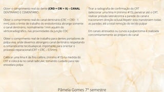 Pâmela Gomes 7° semestre
Obter o comprimento real do dente (CRD = CRI + X) – CANAL
DENTINÁRIO E CEMENTÁRIO
Obter o comprimento real do canal dentinário (CRC = CRD - 1
mm), pois o limite de trabalho do endodontista abrange somente
o canal dentinário, normalmente 1mm aquém do
vérticeradiográfico, nas proximidades da Junção CDC
Obter o comprimento real de trabalho para dentes portadores de
polpa viva, onde devemos abrangero canal dentinário respeitando
o remanescente tecidualapical, importante para orientar o
processo reparacional (CRT = CRC – 0,5mm)
Calibrar uma lima K de fino calibre, (mínimo #15) na medida do
CRT e colocá-la no canal radicular, tomando cuidado para não
enovelara polpa
Tirar a radiografia de confirmação do CRT
iselecionar uma lima H (mínimo #15), penetrar até o CRT,
realizar pressão lateralcontra a parede do canal e
tracionarem direção oclusal.Repetir esta manobraem todas
as paredes até a total remoção do tecido pulpar
Em canais atresiados ou curvos a pulpectomia é realizada
concomitantemente ao preparo do canal
 