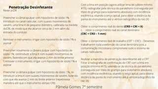 Pâmela Gomes 7° semestre
Penetração Desinfetante
Rever o CRI
Preencher a câmarapulpar com hipoclorito de sódio 1%
Introduzir no canal radicular, com suaves movimentos de
vaivém, uma lima K de pequeno diâmetro, calibrada na medida
doCRI, de modo que ela alcance cerca de 2 mm além da
entrada do conduto
Remover o instrumento, irrigar com hipoclorito de sódio 1% e
aspirar
Preencher novamente a câmara pulpar com hipoclorito de
sódio 1%, reintroduzir a lima K com suaves movimentos de
vaivém, fazendocom que ela avance 2 mm do limite anterior
f.remover o instrumento, irrigar com hipoclorito de sódio 1% e
aspirar
Preencher a câmara pulpar com hipoclorito de sódio 1%, re-
introduzir a lima K com suaves movimentos de vaivém, fazendo
com que ela avance 2 mm do limite anterior (repetiressa
manobra até que o instrumento atinjao CRI)
Com a lima em posição (agora utilizar lima de calibre mínimo
#15), radiografar pela técnica do paralelismo (conseguida por
meio do grampo para isolamento absoluto) com incidência
excêntrica, visando o terço apical, para obter a distância da
ponta do instrumento até o vértice radiográfico da raiz (X)
Obter o comprimento real do dente (CRD = CRI + X)
c. obter o comprimento real do canal dentinário
(CRC = CRD – 1 mm)
Obter o comprimento real de trabalho (CRT = CRC) – Devemos
trabalharem toda a extensão do canal dentinário pois a
contaminação microbiana compromete todo o sistema de
canais radiculares.
Realizar a manobra de penetração desinfetante até o CRT
f.tirar a radiografia de confirmação do CRT com a lima em
posição (mínimo #15), valendo-se da técnica do paralelismo
(conseguida por meio do grampo para isolamento absoluto)
com incidência excêntrica, visando o terço apical, para obtera
distância da ponta do instrumento até o vérticeradiográfico da
raiz (X)
 