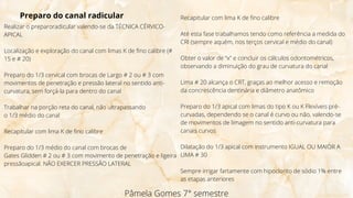 Pâmela Gomes 7° semestre
Preparo do canal radicular
Realizar o preparoradicular valendo-se da TÉCNICA CÉRVICO-
APICAL
Localização e exploração do canal com limas K de fino calibre (#
15 e # 20)
Preparo do 1/3 cervical com brocas de Largo # 2 ou # 3 com
movimentos de penetração e pressão lateral no sentido anti-
curvatura, sem forçá-la para dentro do canal
Trabalhar na porção reta do canal, não ultrapassando
o 1/3 médio do canal
Recapitular com lima K de fino calibre
Preparo do 1/3 médio do canal com brocas de
Gates Glidden # 2 ou # 3 com movimento de penetração e ligeira
pressãoapical. NÃO EXERCER PRESSÃO LATERAL
Recapitular com lima K de fino calibre
Até esta fase trabalhamos tendo como referência a medida do
CRI (sempre aquém, nos terços cervical e médio do canal)
Obter o valor de “x” e concluir os cálculos odontométricos,
observando a diminuição do grau de curvatura do canal
Lima # 20 alcança o CRT, graças ao melhor acesso e remoção
da concrescência dentinária e diâmetro anatômico
Preparo do 1/3 apical com limas do tipo K ou K Flexíveis pré-
curvadas, dependendo se o canal é curvo ou não, valendo-se
de movimentos de limagem no sentido anti-curvatura para
canais curvos
Dilatação do 1/3 apical com instrumento IGUAL OU MAIOR A
LIMA # 30
Sempre irrigar fartamente com hipoclorito de sódio 1% entre
as etapas anteriores
 