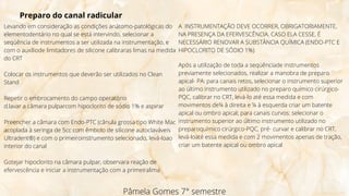 Pâmela Gomes 7° semestre
Preparo do canal radicular
Levando em consideração as condições anátomo-patológicas do
elementodentário no qual se está intervindo, selecionar a
seqüência de instrumentos a ser utilizada na instrumentação, e
com o auxíliode limitadores de silicone calibraras limas na medida
do CRT
Colocar os instrumentos que deverão ser utilizados no Clean
Stand
Repetir o embrocamento do campo operatório
d.lavar a câmara pulparcom hipoclorito de sódio 1% e aspirar
Preencher a câmara com Endo-PTC (cânula grossa tipo White Mac
acoplada à seringa de 5cc com êmbolo de silicone autoclaváveis
Ultradent®) e com o primeiroinstrumento selecionado, levá-loao
interior do canal
Gotejar hipoclorito na câmara pulpar, observara reação de
efervescência e iniciar a instrumentação com a primeiralima
A INSTRUMENTAÇÃO DEVE OCORRER, OBRIGATORIAMENTE,
NA PRESENÇA DA EFERVESCÊNCIA. CASO ELA CESSE, É
NECESSÁRIO RENOVAR A SUBSTÂNCIA QUÍMICA (ENDO-PTC E
HIPOCLORITO DE SÓDIO 1%)
Após a utilização de toda a seqüênciade instrumentos
previamente selecionados, realizar a manobra de preparo
apical- PA: para canais retos, selecionar o instrumento superior
ao último instrumento utilizado no preparo químico cirúrgico-
PQC, calibrar no CRT, levá-lo até essa medida e com
movimentos de¼ à direita e ¼ à esquerda criar um batente
apical ou ombro apical; para canais curvos: selecionar o
instrumento superior ao último instrumento utilizado no
preparoquímico cirúrgico-PQC, pré- curvar e calibrar no CRT,
levá-loaté essa medida e com 2 movimentos apenas de tração,
criar um batente apical ou ombro apical
 