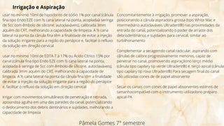 Pâmela Gomes 7° semestre
Irrigação e Aspiração
usar no mínimo 10ml de hipoclorito de sódio 1% por canal (cânula
fina tipo Endo EZE com ½ cana lateral na ponta, acopladaà seringa
de 5cc com êmbolo de silicone, autoclaváveis), calibrada 3mm
aquém do CRT, melhorando a capacidade de limpeza. A ½ cana
lateral na ponta da cânula fina têm a finalidade de evitar a injeção
da solução irrigante para a região do periápice e, facilitar o refluxo
da solução em direção cervical
usar no mínimo 10ml de EDTA-T à 17% ou Ácido Cítrico 15% por
canal (cânula fina tipo Endo EZE com ½ cana lateral na ponta,
acoplada à seringa de 5cc com êmbolo de silicone, autoclaváveis),
calibrada 3mm aquém do CRT, melhorando a capacidade de
limpeza. A ½ cana lateral na ponta da cânula fina têm a finalidade
de evitar a injeção da solução irrigante para a região do periápice
e, facilitar o refluxo da solução em direção cervical
Irrigar com movimentos simultâneos de penetração e retirada,
apoiandoa agulha em uma das paredes do canal, potencializando
o deslocamento dos debris dentinários e sujidades, melhorando a
capacidade de limpeza
Concomitantemente à irrigação, promover a aspiração,
posicionando a cânula aspiradora grossa (tipo White Mac e
intermediário autoclaváveis Ultradent®) nas proximidades da
entrada do canal, potencializando o poder de arraste dos
debrisdentinários e sujidades para cervical, similar ao
turbilhonamento
Complementar a secagemdo canal radicular, aspirando com
cânulas de calibre progressivamente menores, capaz de
penetrar no canal, promovendo aspiraçãono terço médio
(cânula tipo capilary tip verde Ultradent®) e, terço apical (cânula
tipo capilary tip roxa Ultradent®) Para secagem final do canal
são utlizadas cones de de papel absorvente
Secar os canais com cones de papel absorventes estéreis de
tamanhocompatível com o instrumento utilizadono preparo
apical-PA
 