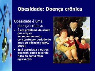 Obesidade: Doença crônica Obesidade é uma doença crônica: É um problema de saúde que requer acompanhamento constante por período de anos ou décadas (WHO, 2003).  Está associada a outras doenças, como fator de risco ou como fator agravante. 
