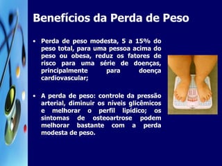 Benefícios da Perda de Peso Perda de peso modesta, 5 a 15% do peso total, para uma pessoa acima do peso ou obesa, reduz os fatores de risco para uma série de doenças, principalmente para doença cardiovascular; A perda de peso: controle da pressão arterial, diminuir os níveis glicêmicos e melhorar o perfil lipídico; os sintomas de osteoartrose podem melhorar bastante com a perda modesta de peso. 