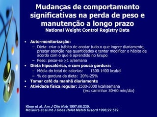 Mudanças de comportamento significativas na perda de peso e manutenção a longo prazo National Weight Control Registry Data Auto-monitorização: Dieta: criar o hábito de anotar tudo o que ingere diariamente, prestar atenção nas quantidades e tentar modificar o hábito de acordo com o que é aprendido no Grupo Peso: pesar-se  > 1 x/semana Dieta hipocalórica, e com pouca gordura: Média do total de calorias:  1300-1400 kcal/d % de gordura da dieta:  20%-25% Tomar café da manhã diariamente Atividade física regular:  2500-3000 kcal/semana   (ex: caminhar 30-60 min/dia) Klem et al.  Am J Clin Nutr  1997;66:239.  McGuire et al. Int J Obes Relat Metab Disord  1998;22:572 . 