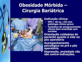 Obesidade Mórbida – Cirurgia Bariátrica Indicação clínica: IMC> 40 ou >35 com patologia clínica grave Tentativa de emagrecimento clínica bem orientada sem sucesso Orientação cuidadosa do paciente quanto à vida no pós operatório Acompanhamento psicológico no pré e pós operatório Depressão, ansiedade não são contra-indicações. 