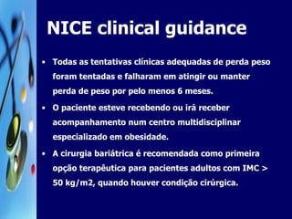 NICE clinical guidance  Todas as tentativas clínicas adequadas de perda peso foram tentadas e falharam em atingir ou manter perda de peso por pelo menos 6 meses. O paciente esteve recebendo ou irá receber acompanhamento num centro multidisciplinar especializado em obesidade.  A cirurgia bariátrica é recomendada como primeira opção terapêutica para pacientes adultos com IMC > 50 kg/m2, quando houver condição cirúrgica.  