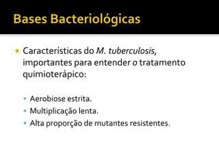 Bases BacteriológicasCaracterísticas do M. tuberculosis, importantes para entender o tratamento quimioterápico: Aerobiose estrita.Multiplicação lenta.Alta proporção de mutantes resistentes.