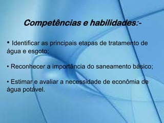 Competências e habilidades:-
• Identificar as principais etapas de tratamento de
água e esgoto;
• Reconhecer a importância do saneamento básico;
• Estimar e avaliar a necessidade de econômia de
água potável.
 