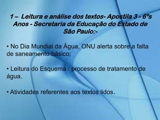 1 – Leitura e análise dos textos- Apostila 3 - 6ºs
Anos - Secretaria da Educação do Estado de
São Paulo:-
• No Dia Mundial da Água, ONU alerta sobre a falta
de saneamento básico;
• Leitura do Esquema : processo de tratamento de
água.
• Atividades referentes aos textos lidos.
 