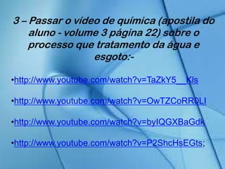 3 – Passar o vídeo de química (apostila do
aluno - volume 3 página 22) sobre o
processo que tratamento da água e
esgoto:-
•http://www.youtube.com/watch?v=TaZkY5__Kls
•http://www.youtube.com/watch?v=OwTZCoRR0LI
•http://www.youtube.com/watch?v=byIQGXBaGdk
•http://www.youtube.com/watch?v=P2ShcHsEGts;
 