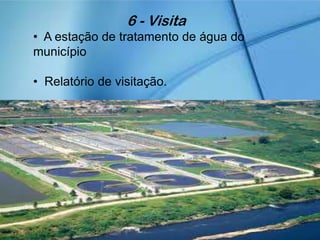 6 - Visita
• A estação de tratamento de água do
município
• Relatório de visitação.
 