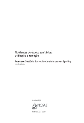 Nutrientes de esgoto sanitários:
utilização e remoção

Francisco suetônio bastos Mota e Marcos von sperling
coordenadores




                Editora ABES




                Fortaleza, CE   2009
 