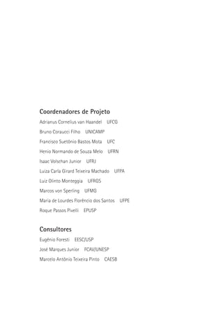 Coordenadores de Projeto
Adrianus Cornelius van Haandel    UFCG
Bruno Coraucci Filho    UNICAMP
Francisco Suetônio Bastos Mota    UFC
Henio Normando de Souza Melo      UFRN
Isaac Volschan Junior    UFRJ
Luiza Carla Girard Teixeira Machado   UFPA
Luiz Olinto Monteggia    UFRGS
Marcos von Sperling     UFMG
Maria de Lourdes Florêncio dos Santos    UFPE
Roque Passos Pivelli    EPUSP


Consultores
Eugênio Foresti   EESC/USP
José Marques Junior     FCAV/UNESP
Marcelo Antônio Teixeira Pinto   CAESB
 