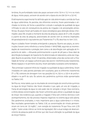 112   ESGOTO



      terrânea. As profundidades totais dos poços variaram entre 7,6 m e 13,1 m e os níveis
      de água, nestes poços, variaram de acordo com a época do ano (de 0,4 m a 3,0 m).
      O delineamento experimental foi definido após ter sido determinado o sentido do fluxo
      da água subterrânea. As parcelas, dos diferentes cenários, foram posicionadas e ali-
      nhadas no terreno, de forma a possibilitar o estudo e avaliação da qualidade da água
      infiltrada no solo em consequência da prática da irrigação e de precipitações atmos-
      féricas. Os poços foram perfurados em locais estratégicos para obtenção destas infor-
      mações: poço 09, situado à montante da área da pesquisa; poços de 01 a 08, situados
      à jusante da área da pesquisa, posicionados de acordo com os cenários (repetições:
      04 parcelas/cenário) e equivalentes aos Tratamentos T1 a T8, descritos no item 3.5.5.
      Alguns cuidados foram tomados antecipando a pesquisa. Quanto aos poços, as cons-
      truções tiveram como referência a norma Cetesb no 6410/1988, seguindo as recomen-
      dações de revestimento e proteção, bem como o de desinfecção com aplicação de hi-
      poclorito de sódio — efetuando preliminarmente o ajuste de pH para a faixa ideal da
      desinfecção (a dosagem de hipoclorito foi determinada em laboratório, antes da irriga-
      ção). Quanto às parcelas, foram 32 parcelas, distanciadas umas das outras com a fina-
      lidade de formar um espaço suficiente para não ocorrer interferência dos tratamentos.
      Nestes espaços e no perímetro da área, foram plantados eucaliptos como bordadura.
       Para antecipar o possível efeito da irrigação na qualidade da água subterrânea, foram
      instalados em cada parcela plantada com eucaliptos, para os diferentes tratamentos
      (T1 a T8), coletores de drenagem livre nas posições 0,3 m, 0,6 m, e, 0,9 m de profun-
      didade e no perfil do solo. Os valores dos parâmetros químicos estão apresentados
      na Tabela 3.43.
      Verifica-se, nesta tabela, que os resultados de concentração de constituintes químicos
      na água do lençol freático não foram elevados e que, após um ano de irrigação, a
      franja de percolação da água no solo pode não ter atingido o lençol. Caso contrário,
      o efeito destas concentrações não foram suficientes para alterar a qualidade da água
      do lençol. Isto evidencia que, quando a irrigação é feita com critérios técnicos e com
      acompanhamento, ela não provoca impactos negativos no sistema água-solo-planta.
      Dos parâmetros analisados, o mais importante para a água subterrânea é o nitrato.
      Nos resultados apresentados na Tabela 3.30, as concentrações de nitrato permane-
      ceram em torno de 1,0 mgN.L-1, com exceção do tratamento T4 que ficou com 2,79
      mgN.L-1 (valor ainda inferior ao limite da legislação). Até o atual estágio de desenvol-
      vimento da pesquisa pode-se afirmar que não houve alteração na qualidade da água
      do lençol freático.
 