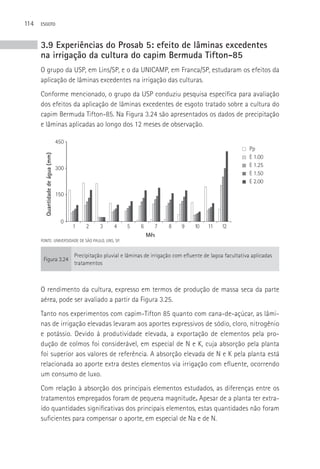 114   ESGOTO



      3.9 Experiências do Prosab 5: efeito de lâminas excedentes
      na irrigação da cultura do capim Bermuda Tifton-85
      O grupo da USP, em Lins/SP, e o da UNICAMP, em Franca/SP, estudaram os efeitos da
      aplicação de lâminas excedentes na irrigação das culturas.
      Conforme mencionado, o grupo da USP conduziu pesquisa específica para avaliação
      dos efeitos da aplicação de lâminas excedentes de esgoto tratado sobre a cultura do
      capim Bermuda Tifton-85. Na Figura 3.24 são apresentados os dados de precipitação
      e lâminas aplicadas ao longo dos 12 meses de observação.

                                  450
                                                                                                                     Pp
        Quantidade de água (mm)




                                                                                                                     E 1.00
                                                                                                                     E 1.25
                                  300
                                                                                                                     E 1.50
                                                                                                                     E 2.00

                                  150



                                   0
                                        1    2     3     4     5     6      7    8     9    10    11    12
                                                                         Mês
      FONTE: UNIVERSIDADE DE SãO PAULO, LINS, SP.


                                        Precipitação pluvial e lâminas de irrigação com efluente de lagoa facultativa aplicadas
       Figura 3.24
                                        tratamentos



      O rendimento da cultura, expresso em termos de produção de massa seca da parte
      aérea, pode ser avaliado a partir da Figura 3.25.
      Tanto nos experimentos com capim-Tifton 85 quanto com cana-de-açúcar, as lâmi-
      nas de irrigação elevadas levaram aos aportes expressivos de sódio, cloro, nitrogênio
      e potássio. Devido à produtividade elevada, a exportação de elementos pela pro-
      dução de colmos foi considerável, em especial de N e K, cuja absorção pela planta
      foi superior aos valores de referência. A absorção elevada de N e K pela planta está
      relacionada ao aporte extra destes elementos via irrigação com efluente, ocorrendo
      um consumo de luxo.
      Com relação à absorção dos principais elementos estudados, as diferenças entre os
      tratamentos empregados foram de pequena magnitude. Apesar de a planta ter extra-
      ído quantidades significativas dos principais elementos, estas quantidades não foram
      suficientes para compensar o aporte, em especial de Na e de N.
 