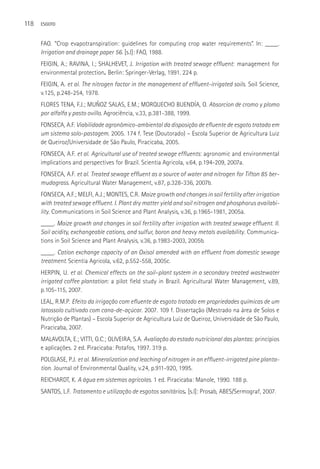 118   ESGOTO



      FAO. “Crop evapotranspiration: guidelines for computing crop water requirements”. In: ____.
      Irrigation and drainage paper 56. [s.l]: FAO, 1988.
      FEIGIN, A.; RAVINA, I.; SHALHEVET, J. Irrigation with treated sewage effluent: management for
      environmental protection. Berlin: Springer-Verlag, 1991. 224 p.
      FEIGIN, A. et al. The nitrogen factor in the management of effluent-irrigated soils. Soil Science,
      v.125, p.248-254, 1978.
      FLORES TENA, F.J.; MUÑOZ SALAS, E.M.; MORQUECHO BUENDÍA, O. Absorcion de cromo y plomo
      por alfalfa y pasto ovillo. Agrociência, v.33, p.381-388, 1999.
      FONSECA, A.F. Viabilidade agronômico-ambiental da disposição de efluente de esgoto tratado em
      um sistema solo-pastagem. 2005. 174 f. Tese (Doutorado) – Escola Superior de Agricultura Luiz
      de Queiroz/Universidade de São Paulo, Piracicaba, 2005.
      FONSECA, A.F. et al. Agricultural use of treated sewage effluents: agronomic and environmental
      implications and perspectives for Brazil. Scientia Agricola, v.64, p.194-209, 2007a.
      FONSECA, A.F. et al. Treated sewage effluent as a source of water and nitrogen for Tifton 85 ber-
      mudagrass. Agricultural Water Management, v.87, p.328-336, 2007b.
      FONSECA, A.F.; MELFI, A.J.; MONTES, C.R. Maize growth and changes in soil fertility after irrigation
      with treated sewage effluent. I. Plant dry matter yield and soil nitrogen and phosphorus availabi-
      lity. Communications in Soil Science and Plant Analysis, v.36, p.1965-1981, 2005a.
      ____. Maize growth and changes in soil fertility after irrigation with treated sewage effluent. II.
      Soil acidity, exchangeable cations, and sulfur, boron and heavy metals availability. Communica-
      tions in Soil Science and Plant Analysis, v.36, p.1983-2003, 2005b.
      ____. Cation exchange capacity of an Oxisol amended with an effluent from domestic sewage
      treatment. Scientia Agricola, v.62, p.552-558, 2005c.
      HERPIN, U. et al. Chemical effects on the soil–plant system in a secondary treated wastewater
      irrigated coffee plantation: a pilot field study in Brazil. Agricultural Water Management, v.89,
      p.105-115, 2007.
      LEAL, R.M.P. Efeito da irrigação com efluente de esgoto tratado em propriedades químicas de um
      latossolo cultivado com cana-de-açúcar. 2007. 109 f. Dissertação (Mestrado na área de Solos e
      Nutrição de Plantas) – Escola Superior de Agricultura Luiz de Queiroz, Universidade de São Paulo,
      Piracicaba, 2007.
      MALAVOLTA, E.; VITTI, G.C.; OLIVEIRA, S.A. Avaliação do estado nutricional das plantas: princípios
      e aplicações. 2 ed. Piracicaba: Potafos, 1997. 319 p.
      POLGLASE, P.J. et al. Mineralization and leaching of nitrogen in an effluent-irrigated pine planta-
      tion. Journal of Environmental Quality, v.24, p.911-920, 1995.
      REICHARDT, K. A água em sistemas agrícolas. 1 ed. Piracicaba: Manole, 1990. 188 p.
      SANTOS, L.F. Tratamento e utilização de esgotos sanitários. [s.l]: Prosab, ABES/Sermograf, 2007.
 
