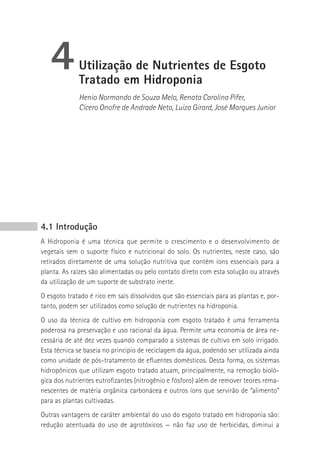 4         Utilização de Nutrientes de Esgoto
             Tratado em Hidroponia
             Henio Normando de Souza Melo, Renata Carolina Pifer,
             Cícero Onofre de Andrade Neto, Luiza Girard, José Marques Junior




4.1 Introdução
A Hidroponia é uma técnica que permite o crescimento e o desenvolvimento de
vegetais sem o suporte físico e nutricional do solo. Os nutrientes, neste caso, são
retirados diretamente de uma solução nutritiva que contém íons essenciais para a
planta. As raízes são alimentadas ou pelo contato direto com esta solução ou através
da utilização de um suporte de substrato inerte.
O esgoto tratado é rico em sais dissolvidos que são essenciais para as plantas e, por-
tanto, podem ser utilizados como solução de nutrientes na hidroponia.
O uso da técnica de cultivo em hidroponia com esgoto tratado é uma ferramenta
poderosa na preservação e uso racional da água. Permite uma economia de área ne-
cessária de até dez vezes quando comparado a sistemas de cultivo em solo irrigado.
Esta técnica se baseia no princípio de reciclagem da água, podendo ser utilizada ainda
como unidade de pós-tratamento de efluentes domésticos. Desta forma, os sistemas
hidropônicos que utilizam esgoto tratado atuam, principalmente, na remoção bioló-
gica dos nutrientes eutrofizantes (nitrogênio e fósforo) além de remover teores rema-
nescentes de matéria orgânica carbonácea e outros íons que servirão de “alimento”
para as plantas cultivadas.
Outras vantagens de caráter ambiental do uso do esgoto tratado em hidroponia são:
redução acentuada do uso de agrotóxicos — não faz uso de herbicidas, diminui a
 