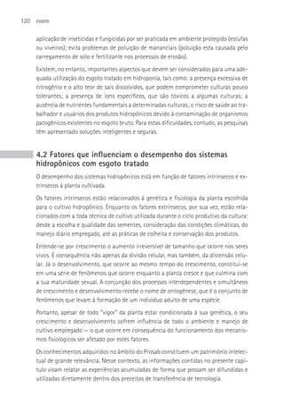 120   ESGOTO



      aplicação de inseticidas e fungicidas por ser praticada em ambiente protegido (estufas
      ou viveiros); evita problemas de poluição de mananciais (poluição esta causada pelo
      carregamento de solo e fertilizante nos processos de erosão).
      Existem, no entanto, importantes aspectos que devem ser considerados para uma ade-
      quada utilização do esgoto tratado em hidroponia, tais como: a presença excessiva de
      nitrogênio e o alto teor de sais dissolvidos, que podem comprometer culturas pouco
      tolerantes; a presença de íons específicos, que são tóxicos a algumas culturas; a
      ausência de nutrientes fundamentais a determinadas culturas; o risco de saúde ao tra-
      balhador e usuários dos produtos hidropônicos devido à contaminação de organismos
      patogênicos existentes no esgoto bruto. Para estas dificuldades, contudo, as pesquisas
      têm apresentado soluções inteligentes e seguras.


      4.2 Fatores que influenciam o desempenho dos sistemas
      hidropônicos com esgoto tratado
      O desempenho dos sistemas hidropônicos está em função de fatores intrínsecos e ex-
      trínsecos à planta cultivada.
      Os fatores intrínsecos estão relacionados à genética e fisiologia da planta escolhida
      para o cultivo hidropônico. Enquanto os fatores extrínsecos, por sua vez, estão rela-
      cionados com a toda técnica de cultivo utilizada durante o ciclo produtivo da cultura:
      desde a escolha e qualidade das sementes, consideração das condições climáticas, do
      manejo diário empregado, até as práticas de colheita e conservação dos produtos.
      Entende-se por crescimento o aumento irreversível de tamanho que ocorre nos seres
      vivos. é consequência não apenas da divisão celular, mas também, da distensão celu-
      lar. Já o desenvolvimento, que ocorre ao mesmo tempo do crescimento, constitui-se
      em uma série de fenômenos que ocorre enquanto a planta cresce e que culmina com
      a sua maturidade sexual. A conjunção dos processos interdependentes e simultâneos
      de crescimento e desenvolvimento recebe o nome de ontogênese, que é o conjunto de
      fenômenos que levam à formação de um indivíduo adulto de uma espécie.
      Portanto, apesar de todo “vigor” da planta estar condicionada à sua genética, o seu
      crescimento e desenvolvimento sofrem influência de todo o ambiente e manejo de
      cultivo empregado — o que ocorre em consequência do funcionamento dos mecanis-
      mos fisiológicos ser afetado por estes fatores.
      Os conhecimentos adquiridos no âmbito do Prosab constituem um patrimônio intelec-
      tual de grande relevância. Nesse contexto, as informações contidas no presente capí-
      tulo visam relatar as experiências acumuladas de forma que possam ser difundidas e
      utilizadas diretamente dentro dos preceitos de transferência de tecnologia.
 