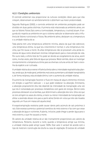 UTILIzAçãO DE NUTRIENTES DE ESGOTO TRATADO EM HIDROPONIA   121

4.2.1 Condições ambientais
O controle ambiental visa proporcionar às culturas condições ideais para que elas
cresçam, desenvolvam-se satisfatoriamente e obtenham sua maior produtividade.
Segundo Rodrigues (2002), o controle ambiental em ambientes protegidos pode ser
dividido em duas partes distintas. A primeira está relacionada ao ambiente aéreo, em
que os fatores físicos (tais como a luminosidade, temperatura, e outros) atuam. A se-
gunda diz respeito ao ambiente em que o sistema radicular se desenvolve sob a influ-
ência de fatores nutricionais e físicos. No ambiente aéreo, destacam-se a temperatura
e a umidade relativa do ar.
Toda planta tem uma temperatura ambiente mínima, abaixo da qual não sobrevive;
uma temperatura ótima, na qual seu crescimento é normal; e uma temperatura má-
xima, que lhe causa a morte. As altas temperaturas não só provocam uma perda ex-
cessiva de água como desativam enzimas indispensáveis para a manutenção da vida.
Por outro lado, o efeito letal do frio pode ser devido ao congelamento da seiva, assim
como, muitas vezes, pela falta de água que provoca. Neste sentido, deve-se investigar
constantemente a temperatura ótima para as diversas culturas antes de fazer a esco-
lha da espécie a ser cultivada.
A umidade relativa do ar exerce influência direta sobre a intensidade respiratória das plan-
tas, sendo que, de modo geral, ambientes mais secos aumentam a atividade transpiratória
e, de forma recíproca, esta atividade diminui com o aumento da umidade relativa.
O aumento da transpiração favorece o fluxo em massa de alguns elementos minerais
em direção a superfície radicular — o que pode colaborar na absorção. Entretanto,
a absorção propriamente dita não depende da intensidade da transpiração uma vez
que ela é comandada por processos metabólicos com gasto de energia. Dentre estes
processos destacam-se as bombas, que determinam a absorção dos íons. Uma vez que
os íons atingem os vasos do xilema, a maior ou menor intensidade da transpiração vai
afetar a ascensão desses íons para a parte aérea (tendo em vista que eles são levados
segundo um fluxo em massa até aquela área).
A evapotranspiração excessiva pode causar danos pelo acúmulo de sais próximos à
raiz. Este excesso aumenta o potencial osmótico do meio externo e faz com que cesse
a absorção de água e nutrientes. A planta, inclusive, pode chegar a perder água para o
meio externo, o que lhe causará a morte.
Os valores da umidade relativa do ar são inversamente proporcionais aos valores da
temperatura. Portanto, durante a noite, quando a temperatura atinge sua mínima,
a umidade relativa pode atingir quase 100%. Esse valor é variável de acordo com o
tipo de material e construção da estufa ou casa de vegetação. O excesso de umidade
 