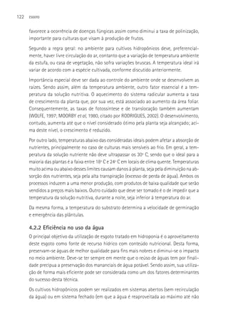122   ESGOTO



      favorece a ocorrência de doenças fúngicas assim como diminui a taxa de polinização,
      importante para culturas que visam à produção de frutos.
      Segundo a regra geral: no ambiente para cultivos hidropônicos deve, preferencial-
      mente, haver livre circulação do ar, contanto que a variação de temperatura ambiente
      da estufa, ou casa de vegetação, não sofra variações bruscas. A temperatura ideal irá
      variar de acordo com a espécie cultivada, conforme discutido anteriormente.
      Importância especial deve ser dada ao controle do ambiente onde se desenvolvem as
      raízes. Sendo assim, além da temperatura ambiente, outro fator essencial é a tem-
      peratura da solução nutritiva. O aquecimento do sistema radicular aumenta a taxa
      de crescimento da planta que, por sua vez, está associado ao aumento da área foliar.
      Consequentemente, as taxas de fotossíntese e de translocação também aumentam
      (WOLFE, 1997; MOORBY et al, 1980, citado por RODRIGUES, 2002). O desenvolvimento,
      contudo, aumenta até que o nível considerado ótimo pela planta seja alcançado; aci-
      ma deste nível, o crescimento é reduzido.
      Por outro lado, temperaturas abaixo das consideradas ideais podem afetar a absorção de
      nutrientes, principalmente no caso de culturas mais sensíveis ao frio. Em geral, a tem-
      peratura da solução nutriente não deve ultrapassar os 30º C, sendo que o ideal para a
      maioria das plantas é a faixa entre 18º C e 24º C em locais de clima quente. Temperaturas
      muito acima ou abaixo desses limites causam danos à planta, seja pela diminuição na ab-
      sorção dos nutrientes, seja pela alta transpiração (excesso de perda de água). Ambos os
      processos induzem a uma menor produção, com produtos de baixa qualidade que serão
      vendidos a preços mais baixos. Outro cuidado que deve ser tomado é o de impedir que a
      temperatura da solução nutritiva, durante a noite, seja inferior à temperatura do ar.
      Da mesma forma, a temperatura do substrato determina a velocidade de germinação
      e emergência das plântulas.

      4.2.2 Eficiência no uso da água
      O principal objetivo da utilização de esgoto tratado em hidroponia é o aproveitamento
      deste esgoto como fonte de recurso hídrico com conteúdo nutricional. Desta forma,
      preservam-se águas de melhor qualidade para fins mais nobres e diminui-se o impacto
      no meio ambiente. Deve-se ter sempre em mente que o reúso de águas tem por finali-
      dade precípua a preservação dos mananciais de água potável. Sendo assim, sua utiliza-
      ção de forma mais eficiente pode ser considerada como um dos fatores determinantes
      do sucesso desta técnica.
      Os cultivos hidropônicos podem ser realizados em sistemas abertos (sem recirculação
      da água) ou em sistema fechado (em que a água é reaproveitada ao máximo até não
 