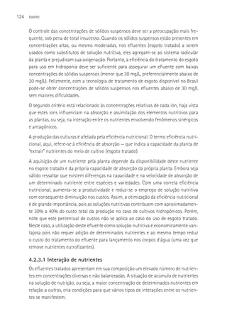 124   ESGOTO



      O controle das concentrações de sólidos suspensos deve ser a preocupação mais fre-
      quente, sob pena de total insucesso. Quando os sólidos suspensos estão presentes em
      concentrações altas, ou mesmo moderadas, nos efluentes (esgoto tratado) a serem
      usados como substitutos de solução nutritiva, eles agregam-se ao sistema radicular
      da planta e prejudicam sua oxigenação. Portanto, a eficiência do tratamento do esgoto
      para uso em hidroponia deve ser suficiente para assegurar um efluente com baixas
      concentrações de sólidos suspensos (menor que 30 mg/L, preferencialmente abaixo de
      20 mg/L). Felizmente, com a tecnologia de tratamento de esgoto disponível no Brasil
      pode-se obter concentrações de sólidos suspensos nos efluentes abaixo de 30 mg/L
      sem maiores dificuldades.
      O segundo critério está relacionado às concentrações relativas de cada íon, haja vista
      que estes íons influenciam na absorção e assimilação dos elementos nutritivos para
      as plantas, ou seja, na interação entre os nutrientes envolvendo fenômenos sinérgicos
      e antagônicos.
      A produção das culturas é afetada pela eficiência nutricional. O termo eficiência nutri-
      cional, aqui, refere-se à eficiência de absorção — que indica a capacidade da planta de
      “extrair” nutrientes do meio de cultivo (esgoto tratado).
      A aquisição de um nutriente pela planta depende da disponibilidade deste nutriente
      no esgoto tratado e da própria capacidade de absorção da própria planta. Embora seja
      válido ressaltar que existem diferenças na capacidade e na velocidade de absorção de
      um determinado nutriente entre espécies e variedades. Com uma correta eficiência
      nutricional, aumenta-se a produtividade e reduz-se o emprego de solução nutritiva
      com consequente diminuição nos custos. Assim, a otimização da eficiência nutricional
      é de grande importância, pois as soluções nutritivas contribuem com aproximadamen-
      te 30% a 40% do custo total da produção no caso de cultivos hidropônicos. Porém,
      note que este percentual de custos não se aplica ao caso do uso de esgoto tratado.
      Neste caso, a utilização deste efluente como solução nutritiva é economicamente van-
      tajosa pois não requer adição de determinados nutrientes e ao mesmo tempo reduz
      o custo do tratamento do efluente para lançamento nos corpos d’água (uma vez que
      remove nutrientes eutrofizantes).

      4.2.3.1 Interação de nutrientes
      Os efluentes tratados apresentam em sua composição um elevado número de nutrien-
      tes em concentrações diversas e não balanceadas. A situação de acúmulo de nutrientes
      na solução de nutrição, ou seja, a maior concentração de determinados nutrientes em
      relação a outros, cria condições para que vários tipos de interações entre os nutrien-
      tes se manifestem.
 