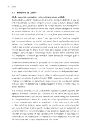 126   ESGOTO



      4.3.1 Protocolo de Cultivo
      4.3.1.1 Aspectos construtivos e dimensionamento da unidade
      O cultivo hidropônico NFT é realizado em ambientes protegidos. Entende-se aqui por
      ambiente protegido aquele que tem por finalidade abrigar as culturas de adversidades
      climáticas ou, ainda, aquele cujo objetivo é o controle de um ou mais fatores climáti-
      cos. Esta definição inclui desde os viveiros mais simples, as casas de vegetação cobertas
      por lonas ou sombrites, até as estufas com controles automáticos, computadorizados,
      de temperatura, luminosidade, umidade, concentração de gases no ar e outros.
      Em literaturas internacionais o termo “cultura protegida” ou “ambiente protegido”
      pode ser encontrado em um sentido mais amplo. Isto é, englobando conjunto de
      práticas e tecnologias tais como mulching, quebra-ventos, túneis altos ou baixos,
      e outros que permitam uma condição mais segura para o crescimento e desenvol-
      vimento das culturas. No Brasil, de um modo geral, quando se fala em “ambiente
      protegido”, pensa-se logo na terminologia estufa, e por este motivo este será o termo
      aqui empregado — ainda que geralmente se tratem de casas de vegetação, que não
      configuram verdadeiras estufas.
      Existem vários modelos de estufas que podem ser utilizados para o cultivo hidropônico,
      entre eles destacam-se os modelos capela, arco e serrado que podem ser conjugados ou
      não. O modelo mais empregado é o modelo tipo capela, que possui duas águas, fornece
      amplo espaço, uma boa proteção interna e um bom escoamento às águas das chuvas.
      As armações das estufas podem ser construídas em vários materiais: em madeira, aço
      galvanizado, em cloreto de polivinil flexível (PVC) e materiais mistos (com madeira
      e PVC; ou com madeira e aço galvanizado). Essas armações são cobertas com plástico,
      destinado a este fim de cobertura, colocados nas partes de cima, na frente, atrás, e nas
      laterais da estufa.
      Para cobertura e laterais pode ser utilizado filme plástico aditivado transparente com
      espessura mínima de 150 micras para suportar a ação dos ventos. Os plásticos das la-
      terais podem ser móveis, tipo “cortinas”. Dessa forma, podem ser erguidos dependendo
      das condições climáticas (chuva, frio, ventos, etc.). Com a possibilidade de erguê-los,
      as temperaturas elevadas podem ser amenizadas em dias muito quentes, ou, então,
      em dias mais frios, deixá-los baixos mantém ou impede que as temperaturas bai-
      xem muito. Em locais de clima quente, o plástico também pode ser substituído por
      sombrite. O sombrite tem como função principal a proteção das plantas contra o sol,
      e existem diversas opções em fios e porcentagem de filtragem. A classificação do
      sombrite é dada em porcentagem e se refere à quantidade de proteção da luz. Ou seja,
      um sombrite de 40% só deixa passar 60% dos raios solares.
 