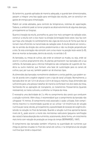128   ESGOTO



      Os lanternins, quando aplicados de maneira adequada, e quando bem dimensionados,
      passam a integrar uma boa opção para ventilação das estufas, sem se constituir em
      gastos de energia para climatização.
      Podem ser ainda adotados, para controle da temperatura, sistemas de vaporização.
      Todavia, o ambiente pode se tornar propício ao desenvolvimento de algumas doenças,
      principalmente as fúngicas.
      Quanto à locação da estufa, aconselha-se, para tirar mais vantagem da radiação solar,
      construir a estufa com o eixo maior na direção (orientação) leste-oeste. Isso faz com
      que haja uma redução no sombreamento das vigas da estrutura de forma que elas se
      tornam mais eficientes na transmissão da radiação solar. A estufa deverá ser constru-
      ída no sentido da direção dos ventos predominantes e não na direção perpendicular
      a eles. Se esta orientação não coincidir com o eixo maior na posição leste-oeste (L-O),
      deve-se montar as bancadas, dentro da estufa, no sentido L-O.
      As bancadas, ou mesas de cultivo, são onde se colocam as mudas, ou seja, onde vai
      ocorrer o cultivo propriamente dito. As plantas permanecem nas bancadas até a sua
      colheita. As bancadas para a técnica hidropônica são compostas de suportes de ma-
      deira ou outro material, que formam uma base de sustentação para os canais de
      cultivo, que, por sua vez, também podem ser de diversos tipos.
      As dimensões das bancadas normalmente obedecem a certos padrões, que podem va-
      riar de acordo com a espécie vegetal e com o tipo de canal utilizado. Normalmente, a
      bancada deve ter até 1,0 m de altura e 2,0 m de largura máxima. Essas dimensões são
      suficientes para uma pessoa trabalhar de maneira confortável nos dois lados da mesa,
      facilitando-lhe as operações de transplante, os tratamentos fitossanitários (quando
      necessários), os tratos culturais, a colheita e a limpeza da mesa.
      é necessária uma declividade de 2 a 4% no comprimento dos canais que conduzem
      a solução nutriente. Além disso, é recomendável que o comprimento da bancada não
      ultrapasse 15 metros. O comprimento está associado à vazão utilizada. Este compri-
      mento máximo é o recomendado quando se vai utilizar 1,0 litro/minuto de solução
      nutritiva por canal, devido, principalmente, à possibilidade de escassez de oxigênio dis-
      solvido na solução no final da bancada. Quando a solução nutritiva apresenta baixos
      níveis de 02, pode ocorrer a morte dos meristemas radiculares (pequena ramificação
      das raízes) e baixa absorção dos nutrientes, ocasionando, desta forma, um crescimento
      mais lento com redução de produção ao longo do tempo (BERNARDES, 1997).
      O comprimento das bancadas também influencia na quantidade de nutrientes que
      chega às plantas situadas no final dos canais de cultivo, e na temperatura da solução
      nutritiva (que tende a esquentar).
 