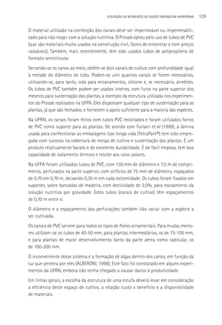 UTILIzAçãO DE NUTRIENTES DE ESGOTO TRATADO EM HIDROPONIA   129

O material utilizado na confecção dos canais deve ser impermeável ou impermeabili-
zado para não reagir com a solução nutritiva. O Prosab optou pelo uso de tubos de PVC
(que são materiais muito usados na construção civil, fáceis de encontrar e com preços
razoáveis). Também, mais recentemente, têm sido usados tubos de polipropileno de
formato semicircular.
Serrando-se os canos ao meio, obtêm-se dois canais de cultivo com profundidade igual
à metade do diâmetro do tubo. Podem-se unir quantos canais se forem necessários,
utilizando-se, para tanto, cola para encanamentos, silicone e, se necessário, arrebites.
Os tubos de PVC também podem ser usados inteiros, com furos na parte superior dos
mesmos para sustentação das plantas, a exemplo da estrutura utilizada nos experimen-
tos do Prosab realizados na UFPA. Eles dispensam qualquer tipo de sustentação para as
plantas, já que são fechados, e fornecem o apoio suficiente para a maioria das espécies.
Na UFRN, os canais foram feitos com tubos PVC recortados e foram utilizados forros
de PVC como suporte para as plantas. De acordo com Furlani et al (1999), a lâmina
usada para confeccionar as embalagens tipo longa vida (TetraPark®) tem sido empre-
gada com sucesso na cobertura de mesas de cultivo e sustentação das plantas. é um
produto relativamente barato e de excelente durabilidade. é de fácil limpeza, tem boa
capacidade de isolamento térmico e resiste aos raios solares.
Na UFPA foram utilizados tubos de PVC, com 150 mm de diâmetro e 7,0 m de compri-
mento, perfurados na parte superior, com orifícios de 75 mm de diâmetro, espaçados
de 0,70 em 0,70 m, deixando 0,30 m em cada extremidade. Os tubos foram fixados em
suportes, sobre bancadas de madeira, com declividade de 2,0%, para escoamento da
solução nutritiva por gravidade. Estes tubos (canais de cultivo) têm espaçamentos
de 0,70 m entre si.
O diâmetro e o espaçamento das perfurações também irão variar com a espécie a
ser cultivada.
Os canais de PVC servem para todos os tipos de flores ornamentais. Para mudas meno-
res utilizam-se os tubos de 40-50 mm; para plantas intermediárias, os de 75-100 mm,
e para plantas de maior desenvolvimento tanto da parte aérea como radicular, os
de 100-200 mm.
O inconveniente desse sistema é a formação de algas dentro dos canos, em função da
luz que penetra por eles (ALBERONI, 1998). Este fato foi constatado em alguns experi-
mentos da UFRN, embora não tenha chegado a causar danos à produtividade.
Em linhas gerais, a escolha da estrutura de uma estufa deverá levar em consideração
a eficiência deste espaço de cultivo, a relação custo x benefício e a disponibilidade
de materiais.
 