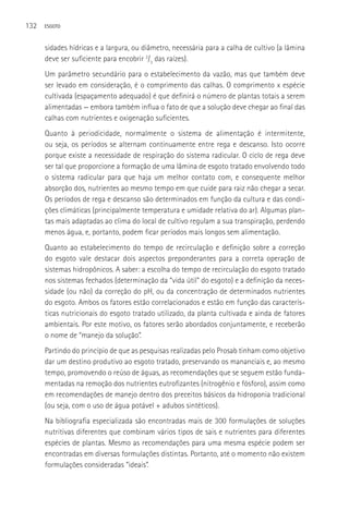 132   ESGOTO



      sidades hídricas e a largura, ou diâmetro, necessária para a calha de cultivo (a lâmina
      deve ser suficiente para encobrir 2/3 das raízes).
      Um parâmetro secundário para o estabelecimento da vazão, mas que também deve
      ser levado em consideração, é o comprimento das calhas. O comprimento x espécie
      cultivada (espaçamento adequado) é que definirá o número de plantas totais a serem
      alimentadas — embora também influa o fato de que a solução deve chegar ao final das
      calhas com nutrientes e oxigenação suficientes.
      Quanto à periodicidade, normalmente o sistema de alimentação é intermitente,
      ou seja, os períodos se alternam continuamente entre rega e descanso. Isto ocorre
      porque existe a necessidade de respiração do sistema radicular. O ciclo de rega deve
      ser tal que proporcione a formação de uma lâmina de esgoto tratado envolvendo todo
      o sistema radicular para que haja um melhor contato com, e consequente melhor
      absorção dos, nutrientes ao mesmo tempo em que cuide para raiz não chegar a secar.
      Os períodos de rega e descanso são determinados em função da cultura e das condi-
      ções climáticas (principalmente temperatura e umidade relativa do ar). Algumas plan-
      tas mais adaptadas ao clima do local de cultivo regulam a sua transpiração, perdendo
      menos água, e, portanto, podem ficar períodos mais longos sem alimentação.
      Quanto ao estabelecimento do tempo de recirculação e definição sobre a correção
      do esgoto vale destacar dois aspectos preponderantes para a correta operação de
      sistemas hidropônicos. A saber: a escolha do tempo de recirculação do esgoto tratado
      nos sistemas fechados (determinação da “vida útil” do esgoto) e a definição da neces-
      sidade (ou não) da correção do pH, ou da concentração de determinados nutrientes
      do esgoto. Ambos os fatores estão correlacionados e estão em função das caracterís-
      ticas nutricionais do esgoto tratado utilizado, da planta cultivada e ainda de fatores
      ambientais. Por este motivo, os fatores serão abordados conjuntamente, e receberão
      o nome de “manejo da solução”.
      Partindo do princípio de que as pesquisas realizadas pelo Prosab tinham como objetivo
      dar um destino produtivo ao esgoto tratado, preservando os mananciais e, ao mesmo
      tempo, promovendo o reúso de águas, as recomendações que se seguem estão funda-
      mentadas na remoção dos nutrientes eutrofizantes (nitrogênio e fósforo), assim como
      em recomendações de manejo dentro dos preceitos básicos da hidroponia tradicional
      (ou seja, com o uso de água potável + adubos sintéticos).
      Na bibliografia especializada são encontradas mais de 300 formulações de soluções
      nutritivas diferentes que combinam vários tipos de sais e nutrientes para diferentes
      espécies de plantas. Mesmo as recomendações para uma mesma espécie podem ser
      encontradas em diversas formulações distintas. Portanto, até o momento não existem
      formulações consideradas “ideais”.
 