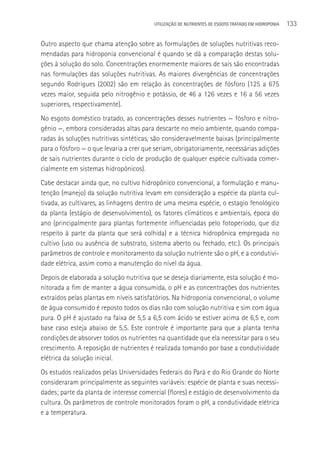 UTILIzAçãO DE NUTRIENTES DE ESGOTO TRATADO EM HIDROPONIA   133

Outro aspecto que chama atenção sobre as formulações de soluções nutritivas reco-
mendadas para hidroponia convencional é quando se dá a comparação destas solu-
ções à solução do solo. Concentrações enormemente maiores de sais são encontradas
nas formulações das soluções nutritivas. As maiores divergências de concentrações
segundo Rodrigues (2002) são em relação às concentrações de fósforo (125 a 675
vezes maior, seguida pelo nitrogênio e potássio, de 46 a 126 vezes e 16 a 56 vezes
superiores, respectivamente).
No esgoto doméstico tratado, as concentrações desses nutrientes — fósforo e nitro-
gênio —, embora consideradas altas para descarte no meio ambiente, quando compa-
radas às soluções nutritivas sintéticas, são consideravelmente baixas (principalmente
para o fósforo — o que levaria a crer que seriam, obrigatoriamente, necessárias adições
de sais nutrientes durante o ciclo de produção de qualquer espécie cultivada comer-
cialmente em sistemas hidropônicos).
Cabe destacar ainda que, no cultivo hidropônico convencional, a formulação e manu-
tenção (manejo) da solução nutritiva levam em consideração a espécie da planta cul-
tivada, as cultivares, as linhagens dentro de uma mesma espécie, o estagio fenológico
da planta (estágio de desenvolvimento), os fatores climáticos e ambientais, época do
ano (principalmente para plantas fortemente influenciadas pelo fotoperíodo, que diz
respeito à parte da planta que será colhida) e a técnica hidropônica empregada no
cultivo (uso ou ausência de substrato, sistema aberto ou fechado, etc.). Os principais
parâmetros de controle e monitoramento da solução nutriente são o pH, e a condutivi-
dade elétrica, assim como a manutenção do nível da água.
Depois de elaborada a solução nutritiva que se deseja diariamente, esta solução é mo-
nitorada a fim de manter a água consumida, o pH e as concentrações dos nutrientes
extraídos pelas plantas em níveis satisfatórios. Na hidroponia convencional, o volume
de água consumido é reposto todos os dias não com solução nutritiva e sim com água
pura. O pH é ajustado na faixa de 5,5 a 6,5 com ácido se estiver acima de 6,5 e, com
base caso esteja abaixo de 5,5. Este controle é importante para que a planta tenha
condições de absorver todos os nutrientes na quantidade que ela necessitar para o seu
crescimento. A reposição de nutrientes é realizada tomando por base a condutividade
elétrica da solução inicial.
Os estudos realizados pelas Universidades Federais do Pará e do Rio Grande do Norte
consideraram principalmente as seguintes variáveis: espécie de planta e suas necessi-
dades; parte da planta de interesse comercial (flores) e estágio de desenvolvimento da
cultura. Os parâmetros de controle monitorados foram o pH, a condutividade elétrica
e a temperatura.
 