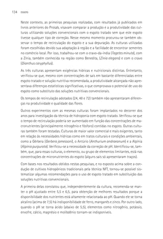 134   ESGOTO



      Neste contexto, as primeiras pesquisas realizadas, com resultados já publicados em
      livros anteriores do Prosab, visavam comparar a produção e a produtividade das cul-
      turas utilizando soluções convencionais com o esgoto tratado sem que este esgoto
      tivesse qualquer tipo de correção. Nesse mesmo momento procurou-se também ob-
      servar o tempo de recirculação do esgoto e a sua depuração. As culturas utilizadas
      foram escolhidas devido sua adaptação à região e a facilidade de encontrar sementes
      no comércio local. Por isso, trabalhou-se com o cravo-da-índia (Tagetes minuta), com
      a Zínia, também conhecida na região como Benedita, (Zinia elegans) e com o cravo
      (Dianthus caryphyllus).
      As três culturas apresentam exigências hídricas e nutricionais distintas. Entretanto,
      verificou-se que, mesmo com concentrações de sais em bastante diferenciadas entre
      esgoto tratado e solução nutritiva recomendada, a produtividade alcançada não apre-
      sentava diferenças estatísticas significativas, o que comprovava o potencial de uso do
      esgoto como substituto das soluções nutritivas convencionais.
      Os tempos de recirculação adotados (24, 48 e 72) também não apresentaram diferen-
      ças na produtividade e qualidade das flores.
      Outros experimentos com as mesmas culturas foram implantados no decorrer dos
      anos para investigação da técnica de hidroponia com esgoto tratado. Verificou-se que
      o tempo de recirculação poderia ser aumentado em função das concentrações de ma-
      cronutrientes (principalmente nitrogênio e fósforo) contidas no esgoto. Outras cultu-
      ras também foram testadas. Culturas de maior valor comercial e mais exigentes, tanto
      em relação às necessidades hídricas como em tratos culturais e condições ambientais,
      como a Gérbera (Gerbera jamessoni), o Antúrio (Anthurium andraeanum) e a Alpínia
      (Alpinia purpurata). Verificou-se a necessidade da correção de pH. Identificou-se, tam-
      bém, que, para essas culturas, o elemento, ou grupo de elementos limitantes, está nas
      concentrações de micronutrientes do esgoto (alguns sais só apresentaram traços).
      Com bases nos resultados obtidos nestas pesquisas, e no exposto acima sobre a con-
      dução de cultivos hidropônicos tradicionais pela técnica NFT, tornou-se possível sis-
      tematizar algumas recomendações para o uso de esgoto tratado em substituição das
      soluções nutritivas convencionais.
      A primeira delas constatou que, independentemente da cultura, recomenda-se man-
      ter o pH ajustado entre 5,5 e 6,5, para obtenção de melhores resultados porque a
      disponibilidade dos nutrientes está altamente relacionada ao pH. Quando ele se torna
      alcalino (acima de 7,5) há indisponibilidade de ferro, manganês e zinco. Por outro lado,
      quando o pH se torna ácido (abaixo de 5,5), elementos como nitrogênio, potássio,
      enxofre, cálcio, magnésio e molibdênio tornam-se indisponíveis.
 