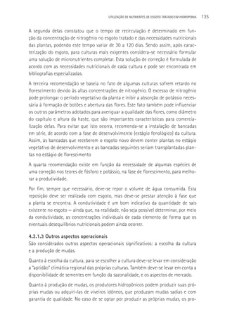 UTILIzAçãO DE NUTRIENTES DE ESGOTO TRATADO EM HIDROPONIA   135

A segunda delas constatou que o tempo de recirculação é determinado em fun-
ção da concentração de nitrogênio no esgoto tratado e das necessidades nutricionais
das plantas, podendo este tempo variar de 30 a 120 dias. Sendo assim, após carac-
terização do esgoto, para culturas mais exigentes considera-se necessário formular
uma solução de micronutrientes completar. Esta solução de correção é formulada de
acordo com as necessidades nutricionais de cada cultura e pode ser encontrada em
bibliografias especializadas.
A terceira recomendação se baseia no fato de algumas culturas sofrem retardo no
florescimento devido às altas concentrações de nitrogênio. O excesso de nitrogênio
pode prolongar o período vegetativo da planta e inibir a absorção de potássio neces-
sária à formação de botões e abertura das flores. Este fato também pode influenciar
os outros parâmetros adotados para averiguar a qualidade das flores, como diâmetro
do capítulo e altura da haste, que são importantes características para comercia-
lização delas. Para evitar que isto ocorra, recomenda-se a instalação de bancadas
em série, de acordo com a fase de desenvolvimento (estágio fenológico) da cultura.
Assim, as bancadas que receberem o esgoto novo devem conter plantas no estágio
vegetativo de desenvolvimento e as bancadas seguintes seriam transplantadas plan-
tas no estágio de florescimento
A quarta recomendação existe em função da necessidade de algumas espécies de
uma correção nos teores de fósforo e potássio, na fase de florescimento, para melho-
rar a produtividade.
Por fim, sempre que necessário, deve-se repor o volume de água consumida. Esta
reposição deve ser realizada com esgoto, mas deve-se prestar atenção à fase que
a planta se encontra. A condutividade é um bom indicativo da quantidade de sais
existente no esgoto — ainda que, na realidade, não seja possível determinar, por meio
da condutividade, as concentrações individuais de cada elemento de forma que os
eventuais desequilíbrios nutricionais podem ainda ocorrer.

4.3.1.3 Outros aspectos operacionais
São considerados outros aspectos operacionais significativos: a escolha da cultura
e a produção de mudas.
Quanto à escolha da cultura, para se escolher a cultura deve-se levar em consideração
a “aptidão” climática regional das próprias culturas. Também deve-se levar em conta a
disponibilidade de sementes em função da sazonalidade, e os aspectos de mercado.
Quanto à produção de mudas, os produtores hidropônicos podem produzir suas pró-
prias mudas ou adquiri-las de viveiros idôneos, que produzam mudas sadias e com
garantia de qualidade. No caso de se optar por produzir as próprias mudas, os pro-
 