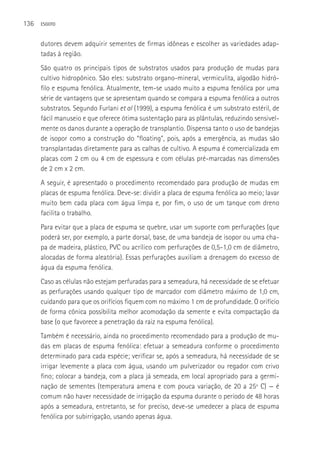 136   ESGOTO



      dutores devem adquirir sementes de firmas idôneas e escolher as variedades adap-
      tadas à região.
      São quatro os principais tipos de substratos usados para produção de mudas para
      cultivo hidropônico. São eles: substrato organo-mineral, vermiculita, algodão hidró-
      filo e espuma fenólica. Atualmente, tem-se usado muito a espuma fenólica por uma
      série de vantagens que se apresentam quando se compara a espuma fenólica a outros
      substratos. Segundo Furlani et al (1999), a espuma fenólica é um substrato estéril, de
      fácil manuseio e que oferece ótima sustentação para as plântulas, reduzindo sensivel-
      mente os danos durante a operação de transplantio. Dispensa tanto o uso de bandejas
      de isopor como a construção do “floating”, pois, após a emergência, as mudas são
      transplantadas diretamente para as calhas de cultivo. A espuma é comercializada em
      placas com 2 cm ou 4 cm de espessura e com células pré-marcadas nas dimensões
      de 2 cm x 2 cm.
      A seguir, é apresentado o procedimento recomendado para produção de mudas em
      placas de espuma fenólica. Deve-se: dividir a placa de espuma fenólica ao meio; lavar
      muito bem cada placa com água limpa e, por fim, o uso de um tanque com dreno
      facilita o trabalho.
      Para evitar que a placa de espuma se quebre, usar um suporte com perfurações (que
      poderá ser, por exemplo, a parte dorsal, base, de uma bandeja de isopor ou uma cha-
      pa de madeira, plástico, PVC ou acrílico com perfurações de 0,5-1,0 cm de diâmetro,
      alocadas de forma aleatória). Essas perfurações auxiliam a drenagem do excesso de
      água da espuma fenólica.
      Caso as células não estejam perfuradas para a semeadura, há necessidade de se efetuar
      as perfurações usando qualquer tipo de marcador com diâmetro máximo de 1,0 cm,
      cuidando para que os orifícios fiquem com no máximo 1 cm de profundidade. O orifício
      de forma cônica possibilita melhor acomodação da semente e evita compactação da
      base (o que favorece a penetração da raiz na espuma fenólica).
      Também é necessário, ainda no procedimento recomendado para a produção de mu-
      das em placas de espuma fenólica: efetuar a semeadura conforme o procedimento
      determinado para cada espécie; verificar se, após a semeadura, há necessidade de se
      irrigar levemente a placa com água, usando um pulverizador ou regador com crivo
      fino; colocar a bandeja, com a placa já semeada, em local apropriado para a germi-
      nação de sementes (temperatura amena e com pouca variação, de 20 a 25º C) — é
      comum não haver necessidade de irrigação da espuma durante o período de 48 horas
      após a semeadura, entretanto, se for preciso, deve-se umedecer a placa de espuma
      fenólica por subirrigação, usando apenas água.
 