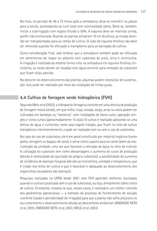 UTILIzAçãO DE NUTRIENTES DE ESGOTO TRATADO EM HIDROPONIA   137

No mais, no período de 48 a 72 horas após a semeadura, deve-se transferir as placas
para a estufa, acomodando-as num local com luminosidade plena. Deve-se, também,
iniciar a subirrigação com esgoto diluído a 50%. A espuma deve ser mantida úmida,
porém não encharcada. Quando as plantas atingirem 10 cm de altura, as mudas deve-
rão ser transplantadas para as calhas de cultivo. O cubo de espuma fenólica não deve
ser removido quando for efetuado o transplantio para as bancadas de cultivo.
Como consideração final, vale lembrar que a semeadura também pode ser efetuada
em sementeiras de isopor ou plástico com substrato de areia, terra e vermiculita.
A irrigação é realizada da mesma forma vista na semeadura em espuma fenólica, en-
tretanto, as raízes devem ser lavadas com água corrente para remoção do substrato
que ficam nelas aderido.
No decorrer do desenvolvimento das plantas, algumas podem necessitar de sustenta-
ção. Isto pode ser realizado por meio da instalação de linhas guias.


4.4 Cultivo de forragem verde hidropônica (FVH)
Segundo Melo et al (2003), a hidroponia forrageira consiste em uma técnica de produção
de forragem fresca (verde), em que milho, trigo, cevada, sorgo, arroz ou aveia podem ser
cultivados em bandejas ou “canteiros”, com instalações de baixo custo, operação sim-
ples e ciclos curtos (aproximadamente 15 dias). O cultivo é realizado aplicando-se uma
lâmina de água e nutrientes, neste caso esgoto tratado, que fluem no leito de cultivo
hidropônico intermitentemente, e pode ser realizado com ou sem o uso de substratos.
No caso do uso de substratos, ele é em geral constituído por material orgânico (como
palha, serragem ou bagaço de cana), e serve como suporte para as raízes (além da ma-
nutenção da umidade, uma vez que favorece a retenção de água no leito de cultivo).
A utilização do substrato tem como desvantagens o aumento do custo de produção
(devido à necessidade de aquisição do próprio substrato), a possibilidade do aumento
de incidência de doenças fúngicas (devido ao microclima, umidade e temperatura, que
é criado nos leitos de cultivo e que é favorável e adequado ao desenvolvimento dos
organismos causadores das doenças).
Pesquisas realizadas na UFRN desde 2001 com FVH apontam melhores resultados
quando o cultivo é praticado sem o uso de substratos, ou seja, diretamente sobre o leito
de cultivo. Entretanto, ressalta-se que, nesses casos, é necessário um melhor controle
dos parâmetros operacionais — a exemplo do processo de fornecimento de solução
nutriente (vazão e periodicidade de irrigação) para que a planta não sofra prejuízos no
seu crescimento e desenvolvimento devido ao desconforto ambiental. (ANDRADE NETO
et al, 2005; ANDRADE NETO et al, 2003; MELO et al, 2003)
 
