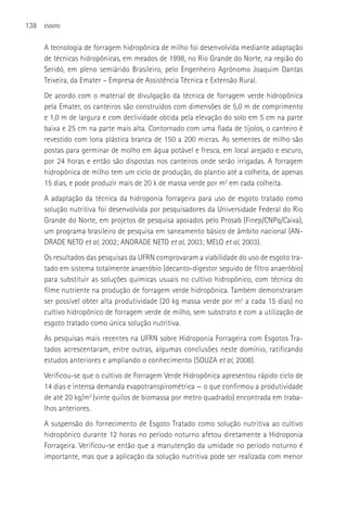 138   ESGOTO



      A tecnologia de forragem hidropônica de milho foi desenvolvida mediante adaptação
      de técnicas hidropônicas, em meados de 1998, no Rio Grande do Norte, na região do
      Seridó, em pleno semiárido Brasileiro, pelo Engenheiro Agrônomo Joaquim Dantas
      Teixeira, da Emater – Empresa de Assistência Técnica e Extensão Rural.
      De acordo com o material de divulgação da técnica de forragem verde hidropônica
      pela Emater, os canteiros são construídos com dimensões de 5,0 m de comprimento
      e 1,0 m de largura e com declividade obtida pela elevação do solo em 5 cm na parte
      baixa e 25 cm na parte mais alta. Contornado com uma fiada de tijolos, o canteiro é
      revestido com lona plástica branca de 150 a 200 micras. As sementes de milho são
      postas para germinar de molho em água potável e fresca, em local arejado e escuro,
      por 24 horas e então são dispostas nos canteiros onde serão irrigadas. A forragem
      hidropônica de milho tem um ciclo de produção, do plantio até a colheita, de apenas
      15 dias, e pode produzir mais de 20 k de massa verde por m2 em cada colheita.
      A adaptação da técnica da hidroponia forrageira para uso de esgoto tratado como
      solução nutritiva foi desenvolvida por pesquisadores da Universidade Federal do Rio
      Grande do Norte, em projetos de pesquisa apoiados pelo Prosab (Finep/CNPq/Caixa),
      um programa brasileiro de pesquisa em saneamento básico de âmbito nacional (AN-
      DRADE NETO et al, 2002; ANDRADE NETO et al, 2003; MELO et al, 2003).
      Os resultados das pesquisas da UFRN comprovaram a viabilidade do uso de esgoto tra-
      tado em sistema totalmente anaeróbio (decanto-digestor seguido de filtro anaeróbio)
      para substituir as soluções químicas usuais no cultivo hidropônico, com técnica do
      filme nutriente na produção de forragem verde hidropônica. Também demonstraram
      ser possível obter alta produtividade (20 kg massa verde por m2 a cada 15 dias) no
      cultivo hidropônico de forragem verde de milho, sem substrato e com a utilização de
      esgoto tratado como única solução nutritiva.
      As pesquisas mais recentes na UFRN sobre Hidroponia Forrageira com Esgotos Tra-
      tados acrescentaram, entre outras, algumas conclusões neste domínio, ratificando
      estudos anteriores e ampliando o conhecimento (SOUZA et al, 2008).
      Verificou-se que o cultivo de Forragem Verde Hidropônica apresentou rápido ciclo de
      14 dias e intensa demanda evapotranspirométrica — o que confirmou a produtividade
      de até 20 kg/m2 (vinte quilos de biomassa por metro quadrado) encontrada em traba-
      lhos anteriores.
      A suspensão do fornecimento de Esgoto Tratado como solução nutritiva ao cultivo
      hidropônico durante 12 horas no período noturno afetou diretamente a Hidroponia
      Forrageira. Verificou-se então que a manutenção da umidade no período noturno é
      importante, mas que a aplicação da solução nutritiva pode ser realizada com menor
 