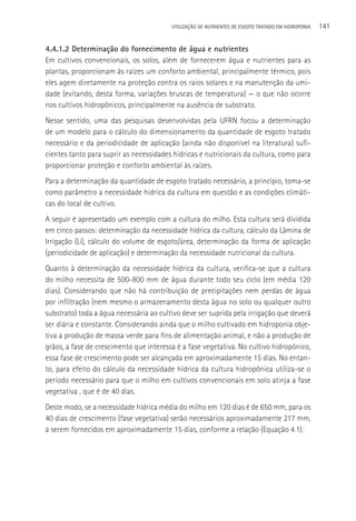 UTILIzAçãO DE NUTRIENTES DE ESGOTO TRATADO EM HIDROPONIA   141

4.4.1.2 Determinação do fornecimento de água e nutrientes
Em cultivos convencionais, os solos, além de fornecerem água e nutrientes para as
plantas, proporcionam às raízes um conforto ambiental, principalmente térmico, pois
eles agem diretamente na proteção contra os raios solares e na manutenção da umi-
dade (evitando, desta forma, variações bruscas de temperatura) — o que não ocorre
nos cultivos hidropônicos, principalmente na ausência de substrato.
Nesse sentido, uma das pesquisas desenvolvidas pela UFRN focou a determinação
de um modelo para o cálculo do dimensionamento da quantidade de esgoto tratado
necessário e da periodicidade de aplicação (ainda não disponível na literatura) sufi-
cientes tanto para suprir as necessidades hídricas e nutricionais da cultura, como para
proporcionar proteção e conforto ambiental às raízes.
Para a determinação da quantidade de esgoto tratado necessário, a princípio, toma-se
como parâmetro a necessidade hídrica da cultura em questão e as condições climáti-
cas do local de cultivo.
A seguir é apresentado um exemplo com a cultura do milho. Esta cultura será dividida
em cinco passos: determinação da necessidade hídrica da cultura, cálculo da Lâmina de
Irrigação (Li), cálculo do volume de esgoto/área, determinação da forma de aplicação
(periodicidade de aplicação) e determinação da necessidade nutricional da cultura.
Quanto à determinação da necessidade hídrica da cultura, verifica-se que a cultura
do milho necessita de 500-800 mm de água durante todo seu ciclo (em média 120
dias). Considerando que não há contribuição de precipitações nem perdas de água
por infiltração (nem mesmo o armazenamento desta água no solo ou qualquer outro
substrato) toda a água necessária ao cultivo deve ser suprida pela irrigação que deverá
ser diária e constante. Considerando ainda que o milho cultivado em hidroponia obje-
tiva a produção de massa verde para fins de alimentação animal, e não a produção de
grãos, a fase de crescimento que interessa é a fase vegetativa. No cultivo hidropônico,
essa fase de crescimento pode ser alcançada em aproximadamente 15 dias. No entan-
to, para efeito do cálculo da necessidade hídrica da cultura hidropônica utiliza-se o
período necessário para que o milho em cultivos convencionais em solo atinja a fase
vegetativa , que é de 40 dias.
Deste modo, se a necessidade hídrica média do milho em 120 dias é de 650 mm, para os
40 dias de crescimento (fase vegetativa) serão necessários aproximadamente 217 mm,
a serem fornecidos em aproximadamente 15 dias, conforme a relação (Equação 4.1):
 