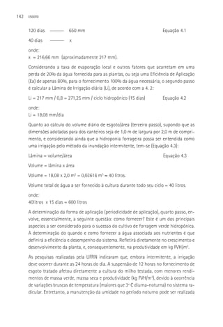142   ESGOTO



      120 dias   ______    650 mm                                          Equação 4.1
      40 dias    ______    x
      onde:
      x = 216,66 mm (aproximadamente 217 mm).
      Considerando a taxa de evaporação local e outros fatores que acarretam em uma
      perda de 20% da água fornecida para as plantas, ou seja uma Eficiência de Aplicação
      (Ea) de apenas 80%, para o fornecimento 100% da água necessária, o segundo passo
      é calcular a Lâmina de Irrigação diária (Li), de acordo com a 4. 2:
      Li = 217 mm / 0,8 = 271,25 mm / ciclo hidropônico (15 dias)          Equação 4.2
      onde:
      Li = 18,08 mm/dia
      Quanto ao cálculo do volume diário de esgoto/área (terceiro passo), supondo que as
      dimensões adotadas para dos canteiros seja de 1,0 m de largura por 2,0 m de compri-
      mento, e considerando ainda que a hidroponia forrageira possa ser entendida como
      uma irrigação pelo método da inundação intermitente, tem-se (Equação 4.3):
      Lâmina = volume/área                                                  Equação 4.3
      Volume = lâmina x área
      Volume = 18,08 x 2,0 m2 = 0,03616 m3 ≈ 40 litros.
      Volume total de água a ser fornecido à cultura durante todo seu ciclo = 40 litros.
      onde:
      40litros x 15 dias = 600 litros
      A determinação da forma de aplicação (periodicidade de aplicação), quarto passo, en-
      volve, essencialmente, a seguinte questão: como fornecer? Este é um dos principais
      aspectos a ser considerado para o sucesso do cultivo de forragem verde hidropônica.
      A determinação do quando e como fornecer a água associada aos nutrientes é que
      definirá a eficiência e desempenho do sistema. Refletirá diretamente no crescimento e
      desenvolvimento da planta, e, consequentemente, na produtividade em kg FVH/m2.
      As pesquisas realizadas pela UFRN indicaram que, embora intermitente, a irrigação
      deve ocorrer durante as 24 horas do dia. A suspensão de 12 horas no fornecimento de
      esgoto tratado afetou diretamente a cultura do milho testada, com menores rendi-
      mentos de massa verde, massa seca e produtividade (kg FVH/m2), devido à ocorrência
      de variações bruscas de temperatura (maiores que 3º C diurna-noturna) no sistema ra-
      dicular. Entretanto, a manutenção da umidade no período noturno pode ser realizada
 