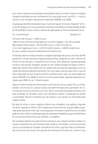 UTILIzAçãO DE NUTRIENTES DE ESGOTO TRATADO EM HIDROPONIA   143

com menor frequência de aplicação, demandando assim um menor volume de esgoto
tratado em períodos em que normalmente há uma vazão menor nas ETE´s — o que se
constitui uma vantagem operacional importante (SOUZA et al, 2008).
As pesquisas também constataram que o turno de rega de 2 minutos irrigando * 24 mi-
nutos de descanso, foi o que apresentou melhores resultados em produtividade (média
de 20 kg FVH/m2), assim sendo, o cálculo da vazão pode ser feito considerando (4. 4):
Q = volume/tempo                                                         Equação 4.4
24 horas x 60 minutos = 1440 minutos
1440 minutos / 26 minutos (duração do turno de irrigação) = 55, 38 turnos/dia
Necessidade hídrica diária = 40 litros/55 turnos = 0,7272 litros/turno
2 min. de irrigação por turno = 0,7272 litros/2 minutos = 0,3636 litros/minuto.
Ou seja, a vazão é de aproximadamente 0,4 litros/minuto.
Entretanto, deve-se ainda considerar a evapotranspiração da cultura. O cultivo de FVH
apresentou intensa demanda evapotranspirométrica, chegando ao valor máximo de
67,44 mm por dia para o tratamento de 24 horas. Esta altíssima evapotranspiração
constitui uma grande vantagem quando se tem vazões elevadas de esgoto e dificul-
dades para destino final (sobretudo em regiões com alta taxa de evaporação, como na
região Semiárida do Nordeste do Brasil). Por outro lado, esta alta taxa torna o volume
diário (calculado de 0,4 litros/minuto/m2) insuficiente para suprir as necessidades da
cultura (SOUZA et al, 2008). O volume mínimo recomendado, segundo pesquisas rea-
lizadas pela UFRN, foi de 1 litro/minuto/m2.
Quanto à determinação da necessidade nutricional da cultura, passo final, as neces-
sidades nutricionais de qualquer planta são determinadas pela quantidade de nu-
trientes que ela extrai durante o seu ciclo. Assim, tanto para produção de grãos como
para produção de forragem verde, será necessário colocar à disposição da planta
a quantidade total de nutrientes que ela extrairá, e que devem ser fornecidos pelo
esgoto tratado.
No caso do milho, a maior exigência refere-se ao nitrogênio e ao potássio, seguidos
do cálcio, magnésio e fósforo. Com relação aos micronutrientes, as quantidades reque-
ridas pelas plantas de milho são muito pequenas. Entretanto, a deficiência de um deles
pode ter tanto efeito na desorganização de processos metabólicos quanto à deficiência
de um macronutriente como, por exemplo, o nitrogênio.
Os resultados obtidos nos experimentos mostraram que o esgoto sanitário tratado em
reatores anaeróbios de alta eficiência pode substituir as soluções nutritivas químicas
usuais na produção de forragem hidropônica de milho, suprindo todas as necessida-
des nutricionais da cultura, sem prejuízo de rendimento. Constitui-se, ainda em uma
 