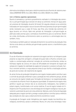 144   ESGOTO



      alternativa tecnológica viável para o destino produtivo de efluentes de reatores anae-
      róbios (ANDRADE NETO et al, 2003; MELO et al, 2003; SOUZA et al, 2008).

      4.4.1.3 Outros aspectos operacionais
      Quanto à semeadura, o primeiro procedimento realizado é a hidratação das semen-
      tes e a pré-germinação (que consiste em deixar as sementes imersas em água potá-
      vel, processo de hidratação, durante 24 horas). Em seguida colocam-se as sementes
      hidratadas em local arejado e escuro durante 48 horas (processo de pré-germinação)
      sendo necessário que, a cada 24 horas, seja feita uma imersão das sementes em
      água durante um minuto. Após este período de hidratação e pré-germinação as
      plântulas estão prontas para a semeadura (transferência para os canteiros). Devem
      ser, então, distribuídas uniformemente sobre os canteiros e a alimentação deve ter,
      também, início.
      A semeadura também pode ser realizada diretamente nos canteiros de produção. Esta
      técnica evita danos ao embrião pré-germinado quando ocorre a transferência para
      os canteiros.


      4.5 Conclusão
      O uso de efluentes de estações de tratamento de esgoto sanitário na hidroponia pode
      propiciar as seguintes vantagens: utilização de quase todo o efluente, evitando a po-
      luição e a contaminação ambiental; remoção de nutrientes eutrofizantes, retidos na
      biomassa vegetal da cultura; em casos de dificuldades de transporte do esgoto até
      campos de irrigação há viabilidade da opção de transportar o produto cultivado; faci-
      lita o controle sanitário; e exige pequenas áreas (o que facilita a localização próxima
      do ponto de reunião e de tratamento do esgoto).
      As várias formas de produção hidropônica com esgoto tratado podem contribuir para
      o controle da poluição ambiental e para a proteção do meio ambiente porque, devido
      ao consumo do esgoto tratado para formação da biomassa e na evapotranspiração,
      a resultante do efluente final é de pequena quantidade. O tratamento de esgoto mais
      perfeito é aquele que remove não só os constituintes indesejáveis, mas também o
      próprio esgoto, transformado-o em outras matérias. O uso de esgoto tratado em hi-
      droponia com fins produtivos é uma tecnologia de reciclagem ecológica e natural, ple-
      namente sustentável do ponto de vista ambiental. Ademais, como forma de disposição
      adequada para o esgoto sanitário, protege a saúde pública e contribui para a melhoria
      das condições de vida e para o desenvolvimento econômico e social.
      A produção de forragem verde hidropônica com esgoto tratado traz benefícios tec-
      nológicos, econômicos, sociais e ambientais. Reúne, em uma única tecnologia: trata-
 