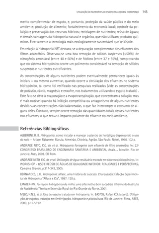 UTILIzAçãO DE NUTRIENTES DE ESGOTO TRATADO EM HIDROPONIA   145

mento complementar de esgoto, e, portanto, proteção da saúde pública e do meio
ambiente; produção de alimento; fortalecimento da economia local; controle da po-
luição e preservação dos recursos hídricos; reciclagem de nutrientes; reúso de águas;
e demais vantagens da hidroponia natural e orgânica, que não utilizam produtos quí-
micos. é certamente a tecnologia mais ecologicamente sustentável que se dispõe.
Em relação à hidroponia NFT destaca-se a depuração complementar dos efluentes dos
filtros anaeróbios. Observou-se uma boa remoção de sólidos suspensos (>50%), de
nitrogênio amoniacal (entre 40 e 60%) e de fósforo (entre 37 e 55%), comprovando
que no sistema hidropônico ocorre um polimento considerável na remoção de sólidos
suspensos e nutrientes eutrofizantes.
As concentrações de alguns nutrientes podem eventualmente permanecer iguais às
iniciais — ou mesmo aumentar, quando ocorre a circulação dos efluentes no sistema
hidropônico, tal como foi verificado nas pesquisas realizadas (vide as concentrações
de potássio, cálcio, magnésio e enxofre, nos tratamentos utilizando o esgoto tratado) .
Este fato se deve à evaporação e a evapotranspiração, que concentram a solução, mas
é mais notável quando há inibição competitiva ou antagonismo de alguns nutrientes
devido suas concentrações não balanceadas, o que faz interromper o consumo de al-
guns deles. Contudo, sempre ocorre remoção das quantidades totais desses nutrientes
nos efluentes, o que reduz o impacto poluente do efluente no meio ambiente.


Referências Bibliográficas
ALBERONI, R. B. Hidroponia: como instalar e manejar o plantio de hortaliças dispensando o uso
do solo — Alface, Rabanete, Rúcula, Almeirão, Chicória, Agrião. São Paulo: Nobel, 1998. 102 p.
ANDRADE NETO, C.O. de et al. Hidroponia forrageira com efluente de filtro anaeróbio. In: 22º
CONGRESSO BRASILEIRO DE ENGENHARIA SANITáRIA E AMBIENTAL, Anais..., Joinville. Rio de
Janeiro: Abes, 2003. CD Rom.
ANDRADE NETO, C.O. de et al. Utilização de água residuária tratada em sistemas hidropônicos. In:
WORKSHOP – USO E REúSO DE áGUAS DE QUALIDADE INFERIOR: REALIDADES E PERSPECTIVAS.
Campina Grande, p.317-343, 2005.
BERNARDES, L.J.L. Hidroponia: alface, uma história de sucesso. Charqueada: Estação Experimen-
tal de Hidroponia “Alface e Cia”, 1997. 120 p.
EMATER-RN. Forragem hidropônica de milho: uma alternativa bem sucedida. Informe do Instituto
de Assistência Técnica e Extensão Rural do Rio Grande do Norte, 2001.
MELO, H.N.S. et al. Uso de esgoto tratado em hidroponia. In: BASTOS, Rafael K.X. (coord). Utiliza-
ção de esgotos tratados em fertirrigação, hidroponia e piscicultura. Rio de Janeiro: Rima, ABES,
2003, p.157-192.
 