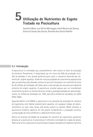 5         Utilização de Nutrientes de Esgoto
             Tratado na piscicultura
             Suetônio Mota, Luiz Olinto Monteggia, André Bezerra do Santos,
             Emanuel Soares dos Santos, Ronaldo dos Santos Padilha




5.1 Introdução
A aquicultura é a atividade que, provavelmente, mais cresce no setor de produção
de alimento. Atualmente, é responsável por em torno de 50% da produção mun-
dial de pescado, e tem grande potencial para suprir a crescente demanda por ali-
mento de origem aquática. Tendo em vista as projeções de crescimento populacional
para as próximas duas décadas, estima-se que será necessário um aumento de cerca
de 40 milhões de toneladas, até 2030, para a manutenção do consumo per capita de
alimento de origem aquática. A aquicultura mundial passou por um considerável
crescimento durante os últimos 50 anos, tendo a produção passado de aproximada-
mente um milhão de toneladas, em 1950, para 59,4 milhões de toneladas, em 2004
(FAO, 2006).
Segundo Valenti et al (2000), a aquicultura é um processo de produção em cativeiro
de organismos com hábitat predominante aquático, em qualquer estágio de desen-
volvimento, ou seja: ovos, larvas, pós-larvas, juvenis ou adultos. Neste contexto, a
aquicultura moderna apóia-se em três pilares fundamentais: a produção lucrativa,
a preservação do meio-ambiente e o desenvolvimento social.
Dentre as diversas atividades de produção em cativeiro de organismos aquáticos,
destaca-se a piscicultura. A piscicultura é referente à atividade de criação de peixes.
Pode variar entre a piscicultura marinha (que é aquela realizada com espécies marinhas
 