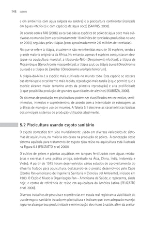 148   ESGOTO



      e em ambientes com água salgada ou salobra) e a piscicultura continental (realizada
      em águas interiores e com espécies de água doce) (SANTOS, 2008).
      De acordo com a FAO (2006), as carpas são as espécies de peixe de água doce mais cul-
      tivadas no mundo (com aproximadamente 18 milhões de toneladas produzidas no ano
      de 2004), seguidas pelas tilápias (com aproximadamente 2,0 milhões de toneladas).
      No que se refere à tilápia, atualmente são reconhecidas mais de 70 espécies, sendo a
      grande maioria originária da áfrica. No entanto, apenas 4 espécies conquistaram des-
      taque na aquicultura mundial: a tilápia-do-Nilo (Oerochromis niloticus); a tilápia de
      Moçambique (Oerochromis mossambicus); a tilápia azul, ou tilápia áurea (Oerochromis
      aureus) e a tilápia de Zanzibar (Oerochromis urolepis hornorum).
      A tilápia-do-Nilo é a espécie mais cultivada no mundo todo. Esta espécie se destaca
      das demais pelo crescimento mais rápido, reprodução mais tardia (o que permite que a
      espécie alcance maior tamanho antes da primeira reprodução) e alta prolificidade
      (o que possibilita produção de grandes quantidades de alevinos) (KUBITZA, 2000).
      Os sistemas de produção em piscicultura podem ser classificados em: extensivo, semi-
      intensivo, intensivo e superintensivo, de acordo com a intensidade de estocagem, as
      práticas de manejo e uso de insumos. A Tabela 5.1 descreve as características básicas
      dos principais sistemas de produção utilizados atualmente.


      5.2 Piscicultura usando esgoto sanitário
      O esgoto doméstico tem sido mundialmente usado em diversas variedades de siste-
      mas de aquicultura, na maioria dos casos na produção de peixes. A concepção desse
      sistema aquícola para tratamento de esgoto e/ou reúso na aquicultura está ilustrada
      na Figura 5.1 (FELIZATTO et al, 2000).
      O cultivo de peixes e plantas aquáticas em tanques fertilizados com águas residu-
      árias e excretas é uma prática antiga, sobretudo na ásia, China, Índia, Indonésia e
      Vietnã. A partir de 1975 foram desenvolvidos vários estudos de aproveitamento do
      efluente tratado para aquicultura, destacando-se o projeto desenvolvido pelo Cepis
      (Centro Pan-americano de Ingenieria Sanitaria y Ciencias del Ambiente), iniciado em
      1983. O Cepis é filiado à Organização Pan - Americana da Saúde, e representa, ainda
      hoje, o centro de referência de reúso em aquicultura da América Latina (FELIZATTO
      et al, 2000).
      Diversos trabalhos de pesquisa e experiências em escala real registram a viabilidade do
      uso de esgoto sanitário tratado em piscicultura e indicam que, com adequado manejo,
      logra-se alcançar boa produtividade e minimização dos riscos à saúde, além da aceita-
 