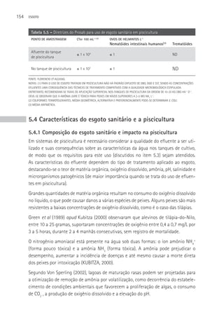 154   ESGOTO



       Tabela 5.5 – Diretrizes do Prosab para uso de esgoto sanitário em piscicultura
       PONTO DE AMOSTRAGEM               CTer 100 mL-1 (2)       OVOS DE HELMINTOS L-1
                                                                 Nematóides intestinais humanos(3)             Trematóides
       Afluente do tanque
                                         ≤ 1 x 104               ≤1                                            ND
       de piscicultura

       No tanque de piscicultura         ≤ 1 x 103               ≤1                                            ND
      FONTE: FLORENCIO ET AL(2006).
      NOTAS: (1) PARA O USO DE ESGOTO TRATADO EM PISCICULTURA NãO Há PADRãO EXPLICITO DE DBO, DQO E SST, SENDO AS CONCENTRAçõES
      EFLUENTES UMA CONSEQUêNCIA DAS TéCNICAS DE TRATAMENTO COMPATÍVEIS COM A QUALIDADE MICROBIOLóGICA ESTIPULADA.
      ENTRETANTO, RECOMENDAM-SE TAXAS DE APLICAçãO SUPERFICIAL NOS TANQUES DE PISCICULTURA DA ORDEM DE 10-20 KG DBO HA-1 D-1.
      DEVE-SE OBSERVAR QUE A AMôNIA LIVRE é TóXICA PARA PEIXES EM NÍVEIS SUPERIORES A 2-5 MG NH3 L-1.
      (2) COLIFORMES TERMOTOLERANTES; MéDIA GEOMéTRICA, ALTERNATIVA E PREFERENCIALMENTE PODE-SE DETERMINAR E. COLI.
      (3) MéDIA ARITMéTICA.




      5.4 Características do esgoto sanitário e a piscicultura
      5.4.1 Composição do esgoto sanitário e impacto na piscicultura
      Em sistemas de piscicultura é necessário considerar a qualidade do efluente a ser uti-
      lizado e suas consequências sobre as características da água nos tanques de cultivo,
      de modo que os requisitos para este uso (discutidos no item 5.3) sejam atendidos.
      As características do efluente dependem do tipo de tratamento aplicado ao esgoto,
      destacando-se o teor de matéria orgânica, oxigênio dissolvido, amônia, pH, salinidade e
      microrganismos patogênicos (de maior importância quando se trata do uso de efluen-
      tes em piscicultura).
      Grandes quantidades de matéria orgânica resultam no consumo do oxigênio dissolvido
      no líquido, o que pode causar danos a várias espécies de peixes. Alguns peixes são mais
      resistentes a baixas concentrações de oxigênio dissolvido, como é o caso das tilápias.
      Green et al (1989) apud Kubitza (2000) observaram que alevinos de tilápia-do-Nilo,
      entre 10 a 25 gramas, suportaram concentrações de oxigênio entre 0,4 a 0,7 mg/L por
      3 a 5 horas, durante 2 a 4 manhãs consecutivas, sem registro de mortalidade.
      O nitrogênio amoniacal está presente na água sob duas formas: o íon amônio NH4+
      (forma pouco tóxica) e a amônia NH3 (forma tóxica). A amônia pode prejudicar o
      desempenho, aumentar a incidência de doenças e até mesmo causar a morte direta
      dos peixes por intoxicação (KUBITZA, 2000).
      Segundo Von Sperling (2002), lagoas de maturação rasas podem ser projetadas para
      a otimização de remoção de amônia por volatilização, como decorrência do estabele-
      cimento de condições ambientais que favorecem a proliferação de algas, o consumo
      de CO2 , a produção de oxigênio dissolvido e a elevação do pH.
 