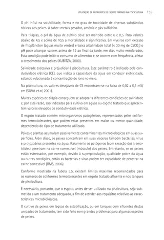 UTILIzAçãO DE NUTRIENTES DE ESGOTO TRATADO NA PISCICULTURA   155

O pH influi na solubilidade, forma e no grau de toxicidade de diversas substâncias
tóxicas aos peixes. A saber: metais pesados, amônia e gás sulfídrico.
Para tilápias, o pH da água de cultivo deve ser mantido entre 6 e 8,5. Para valores
abaixo de 4,5 e acima de 10,5 a mortalidade é significativa. Em viveiros com excesso
de fitoplâncton (águas muito verdes) e baixa alcalinidade total (< 30 mg de CaCO3) o
pH pode alcançar valores acima de 12 ao final da tarde, em dias muito ensolarados.
Esta condição pode inibir o consumo de alimentos e, se ocorrer com frequência, afetar
o crescimento dos peixes (KUBITZA, 2000).
Salinidade excessiva é prejudicial à piscicultura. Este parâmetro é indicado pela con-
dutividade elétrica (CE), que indica a capacidade da água em conduzir eletricidade,
estando relacionada à concentração de íons no meio.
Na piscicultura, os valores desejáveis de CE encontram-se na faixa de 0,02 a 0,1 mS/
cm (SILVA et al, 2001).
Muitas espécies de tilápia conseguem se adaptar a diferentes condições de salinidade
e, por esta razão, são indicadas para cultivo em águas ou esgoto tratado que apresen-
tem valores elevados de condutividade elétrica.
O esgoto tratado contém microrganismos patogênicos, representados pelos colifor-
mes termotolerantes, que podem estar presentes em maior ou menor quantidade,
dependendo do tipo de tratamento utilizado.
Peixes e plantas acumulam passivamente contaminantes microbiológicos em suas su-
perfícies. Além disso, os peixes concentram em suas vísceras também bactérias, vírus
e protozoários presentes na água. Raramente os patógenos (com exceção dos trema-
tóides) penetram na carne comestível (músculo) dos peixes. Entretanto, se os peixes
estão estressados, por exemplo, devido à superpopulação, qualidade pobre da água
ou outras condições, então as bactérias e vírus podem ter capacidade de penetrar na
carne comestível (OMS, 2006).
Conforme mostrado na Tabela 5.5, existem limites máximos recomendados para
os números de coliformes termotolerantes em esgoto tratado afluente e nos tanques
de piscicultura.
é necessário, portanto, que o esgoto, antes de ser utilizado na piscicultura, seja sub-
metido a um tratamento adequado, a fim de atender aos requisitos relativos às carac-
terísticas microbiológicas.
O cultivo de peixes em lagoas de estabilização, ou em tanques com efluentes destas
unidades de tratamento, tem sido feito sem grandes problemas para algumas espécies
de peixes.
 