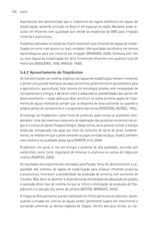 156   ESGOTO



      Experiências têm demonstrado que o tratamento de esgoto doméstico em lagoas de
      estabilização, bastante utilizado no Brasil e em especial na região Nordeste, pode re-
      sultar em efluentes com qualidade que atende às exigências da OMS para irrigação
      irrestrita e piscicultura.
      Trabalhos realizados no estado do Ceará mostraram que efluentes de lagoas de estabi-
      lização em série, com quatro ou mais unidades, têm qualidade satisfatória em termos
      bacteriológicos para uso irrestrito em irrigação (BRANDãO, 2000). Sistemas com três
      ou mais lagoas de estabilização em série forneceram efluentes com ausência total de
      helmintos (NOGUEIRA, 1999; ARAúJO, 1999).

      5.4.2 Aproveitamento do fitoplâncton
      As transformações de matéria orgânica nas lagoas de estabilização liberam nutrientes
      e geram uma grande biomassa de algas (elementos potencialmente aproveitáveis para
      a agricultura e aquicultura). Este sistema de tecnologia simples, sem necessidade de
      equipamentos e energia, é de baixo custo e adequado às possibilidades dos países em
      desenvolvimento — razão pela qual deve constituir-se como primeira opção de trata-
      mento de águas residuárias sempre que se disponha de área suficiente ou quando o
      próprio gestor de saneamento é o proprietário das terras (MOSCOSO; MUÑOZ, 1992).
      O emprego do fitoplâncton como fonte de proteínas pode tornar-se altamente com-
      pensador. Uma das maneiras exequíveis de exploração das proteínas existentes nas al-
      gas é o cultivo de peixes fitoplanctófagos. Dessa forma, seria possível utilizar a energia
      molecular armazenada nas algas por meio do consumo de carne de peixe. Evidente-
      mente, na medida em que o peixe consome as algas contidas na água, haverá, também,
      uma melhoria na qualidade dessa água (SANTOS et al, 2006).
      O plâncton, em geral, é rico em energia e proteína de alta qualidade, servindo, por
      conta disto, como fonte importante de minerais e vitaminas no cultivo de tilápia em
      viveiros (KUBITZA, 2000).
      Os resultados dos experimentos realizados pelo Prosab, Tema 03, demonstraram a ca-
      pacidade dos sistemas de lagoas de estabilização para produzir efluentes propícios
      à piscicultura. Ilustraram a possibilidade da produção de proteína com economia de
      insumos. Mas, deve-se salientar a importância da necessidade da adequação do projeto
      e operação deste tipo de sistema no que se refere à otimização da produção de fito-
      plâncton e à redução dos teores de amônia (BASTOS; MARQUES, 2003).
      A Tilápia do Nilo apresenta grande habilidade em filtrar partículas do plâncton. Assim,
      quando cultivada em viveiros de águas verdes, geralmente supera em crescimento e
      conversão alimentar as demais espécies de tilápias. Dentro dos seus limites, as tilá-
 